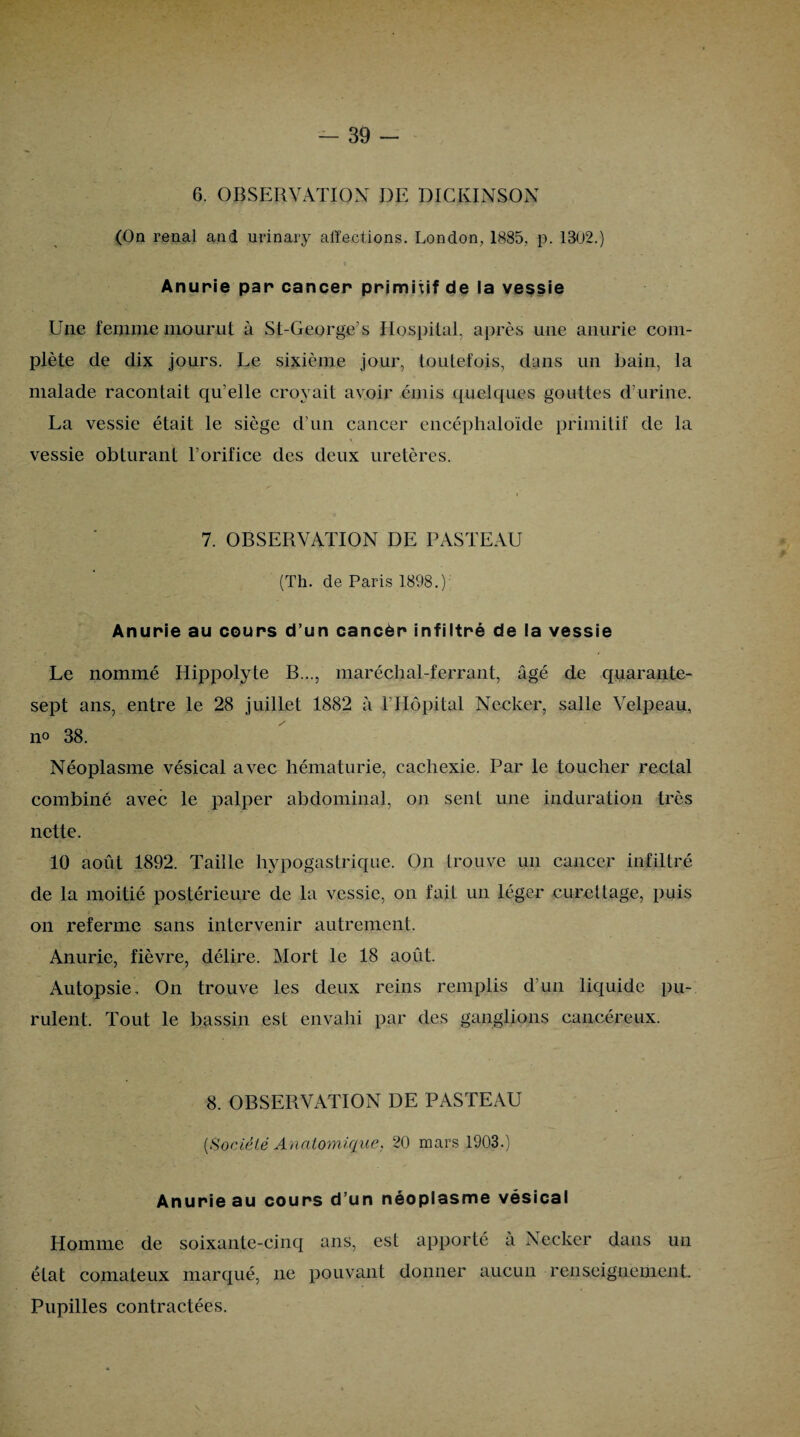 6. OBSERVATION DE DICKINSON (On rénal and urinary affections. London, 1885, p. 13U2.) Anurie par cancer primitif de la vessie Une femme mourut à St-George’s Hospital, après une anurie com¬ plète de dix jours. Le sixième jour, toutefois, dans un bain, la malade racontait qu’elle croyait avoir émis quelques gouttes d’urine. La vessie était le siège d’un cancer encéphaloïde primitif de la vessie obturant l’orifice des deux uretères. 7. OBSERVATION DE PASTEAU (Th. de Paris 1898.) Anurie au cours d’un cancèr infiltré de la vessie Le nommé Hippolyte B..., maréchal-ferrant, âgé de quarante- sept ans, entre le 28 juillet 1882 à l’Hôpital Necker, salle Velpeau, no 38. Néoplasme vésical avec hématurie, cachexie. Par le toucher rectal combiné avec le palper abdominal, on sent une induration très nette. 10 août 1892. Taille hypogastrique. On trouve un cancer infiltré de la moitié postérieure de la vessie, on fait un léger curettage, puis on referme sans intervenir autrement. Anurie, fièvre, délire. Mort le 18 août. Autopsie. On trouve les deux reins remplis d’un liquide pu¬ rulent. Tout le bassin est envahi par des ganglions cancéreux. 8. OBSERVATION DE PASTEAU [Société Anatomique, 20 mars 1903.) » Anurie au cours d’un néoplasme vésical Homme de soixante-cinq ans, est apporté a Necker dans un état comateux marqué, ne pouvant donner aucun renseignement Pupilles contractées.