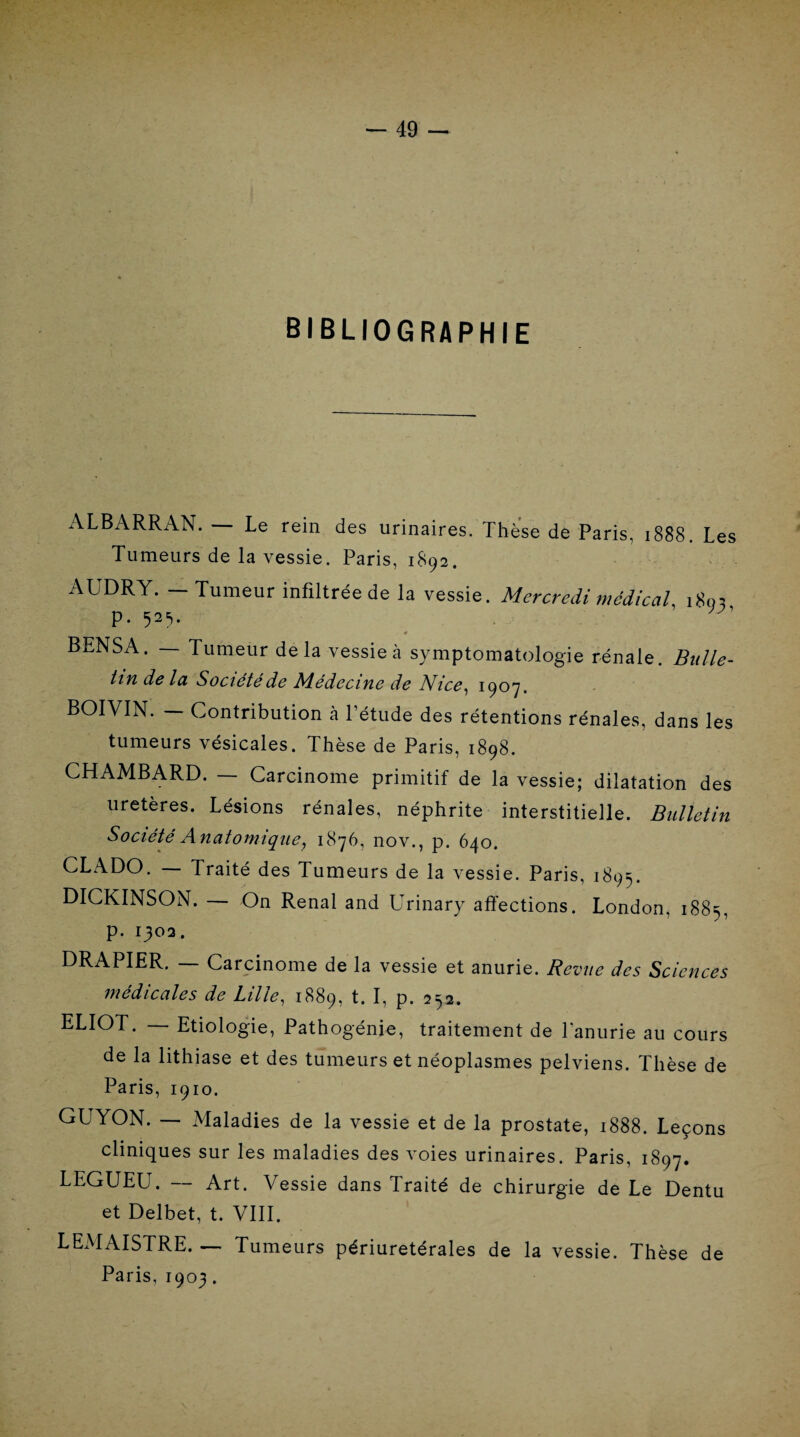 BIBLIOGRAPHIE ALBARRAN. — Le rein des urinaires. Thèse de Paris, 1888. Les Tumeurs de la vessie. Paris, 1892. AUDRY. - Tumeur infiltrée de la vessie. Mercredi médical, 1803 p. 525. BENSA. — Tumeur delà vessie à symptomatologie rénale. Bulle¬ tin de la Société de Médecine de Nice, 1907. BOIVIN. - Contribution à l’étude des rétentions rénales, dans les tumeurs vésicales. Thèse de Paris, 1898. CHAMBARD. Carcinome primitif de la vessie; dilatation des uretères. Lésions rénales, néphrite interstitielle. Bulletin Société Anatomique, 1876, nov., p. 640. CLADO. — Traité des Tumeurs de la vessie. Paris, 1895. DICKINSON. — On Rénal and Urinary affections. London, 1885, p. 1302. DRAPIER. — Carcinome de la vessie et anurie. Revue des Sciences médicales de Lille, 1889, t. I, p. 252. ELIOT. Etiologie, Pathogénie, traitement de l'anurie au cours de la lithiase et des tumeurs et néoplasmes pelviens. Thèse de Paris, 1910. GUYON. — Maladies de la vessie et de la prostate, 1888. Leçons cliniques sur les maladies des voies urinaires. Paris, 1897. LEGUEU. — Art. Vessie dans Traité de chirurgie de Le Dentu et Delbet, t. VIII. LEMAISTRE. — Tumeurs périuretérales de la vessie. Thèse de Paris, 1903.