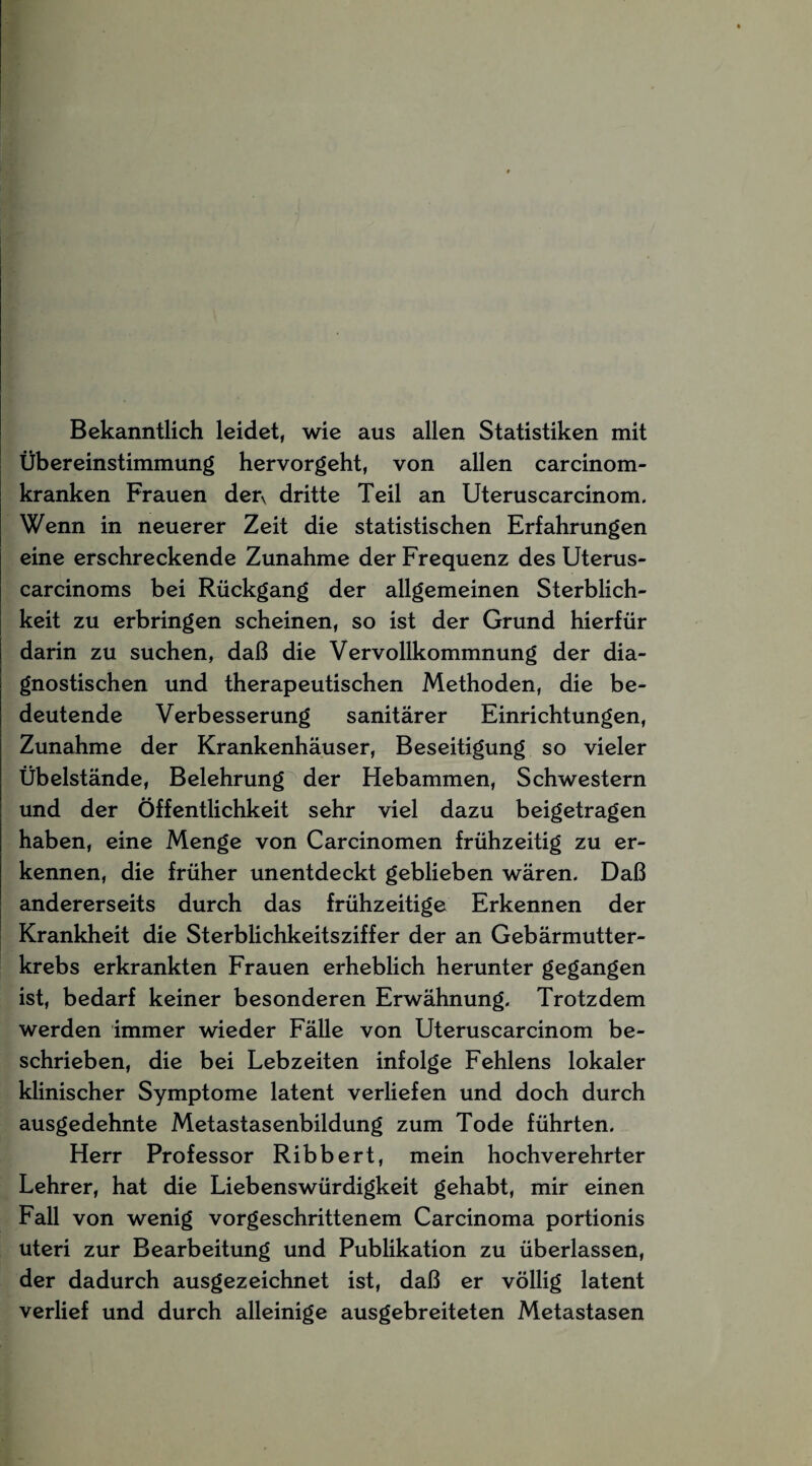 Bekanntlich leidet, wie aus allen Statistiken mit Übereinstimmung hervorgeht, von allen carcinom- kranken Frauen derv dritte Teil an Uteruscarcinom. Wenn in neuerer Zeit die statistischen Erfahrungen eine erschreckende Zunahme der Frequenz des Uterus- carcinoms bei Rückgang der allgemeinen Sterblich¬ keit zu erbringen scheinen, so ist der Grund hierfür darin zu suchen, daß die Vervollkommnung der dia¬ gnostischen und therapeutischen Methoden, die be¬ deutende Verbesserung sanitärer Einrichtungen, Zunahme der Krankenhäuser, Beseitigung so vieler Übelstände, Belehrung der Hebammen, Schwestern und der Öffentlichkeit sehr viel dazu beigetragen haben, eine Menge von Carcinomen frühzeitig zu er¬ kennen, die früher unentdeckt geblieben wären. Daß andererseits durch das frühzeitige Erkennen der Krankheit die Sterblichkeitsziffer der an Gebärmutter¬ krebs erkrankten Frauen erheblich herunter gegangen ist, bedarf keiner besonderen Erwähnung. Trotzdem werden immer wieder Fälle von Uteruscarcinom be¬ schrieben, die bei Lebzeiten infolge Fehlens lokaler klinischer Symptome latent verliefen und doch durch ausgedehnte Metastasenbildung zum Tode führten. Herr Professor Ribbert, mein hochverehrter Lehrer, hat die Liebenswürdigkeit gehabt, mir einen Fall von wenig vorgeschrittenem Carcinoma portionis uteri zur Bearbeitung und Publikation zu überlassen, der dadurch ausgezeichnet ist, daß er völlig latent verlief und durch alleinige ausgebreiteten Metastasen