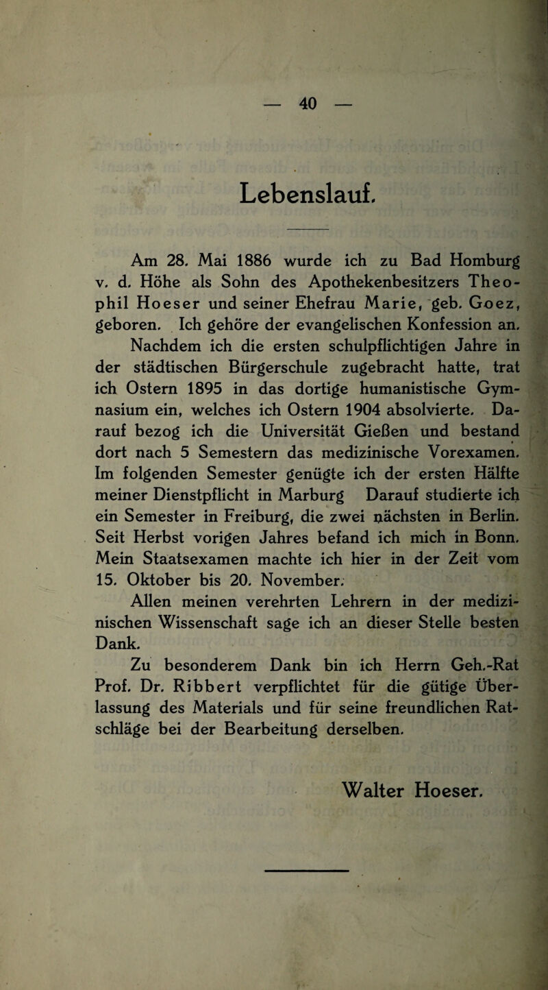 Lebenslauf. Am 28. Mai 1886 wurde ich zu Bad Homburg v. d. Höhe als Sohn des Apothekenbesitzers Theo- phil Hoeser und seiner Ehefrau Marie, geb. Goez, geboren. Ich gehöre der evangelischen Konfession an. Nachdem ich die ersten schulpflichtigen Jahre in der städtischen Bürgerschule zugebracht hatte, trat ich Ostern 1895 in das dortige humanistische Gym¬ nasium ein, welches ich Ostern 1904 absolvierte. Da¬ rauf bezog ich die Universität Gießen und bestand dort nach 5 Semestern das medizinische Vorexamen. Im folgenden Semester genügte ich der ersten Hälfte meiner Dienstpflicht in Marburg Darauf studierte ich ein Semester in Freiburg, die zwei nächsten in Berlin. Seit Herbst vorigen Jahres befand ich mich in Bonn. Mein Staatsexamen machte ich hier in der Zeit vom 15. Oktober bis 20. November. Allen meinen verehrten Lehrern in der medizi¬ nischen Wissenschaft sage ich an dieser Stelle besten Dank. Zu besonderem Dank bin ich Herrn Geh.-Rat Prof. Dr. Ribbert verpflichtet für die gütige Über¬ lassung des Materials und für seine freundlichen Rat¬ schläge bei der Bearbeitung derselben. Walter Hoeser.