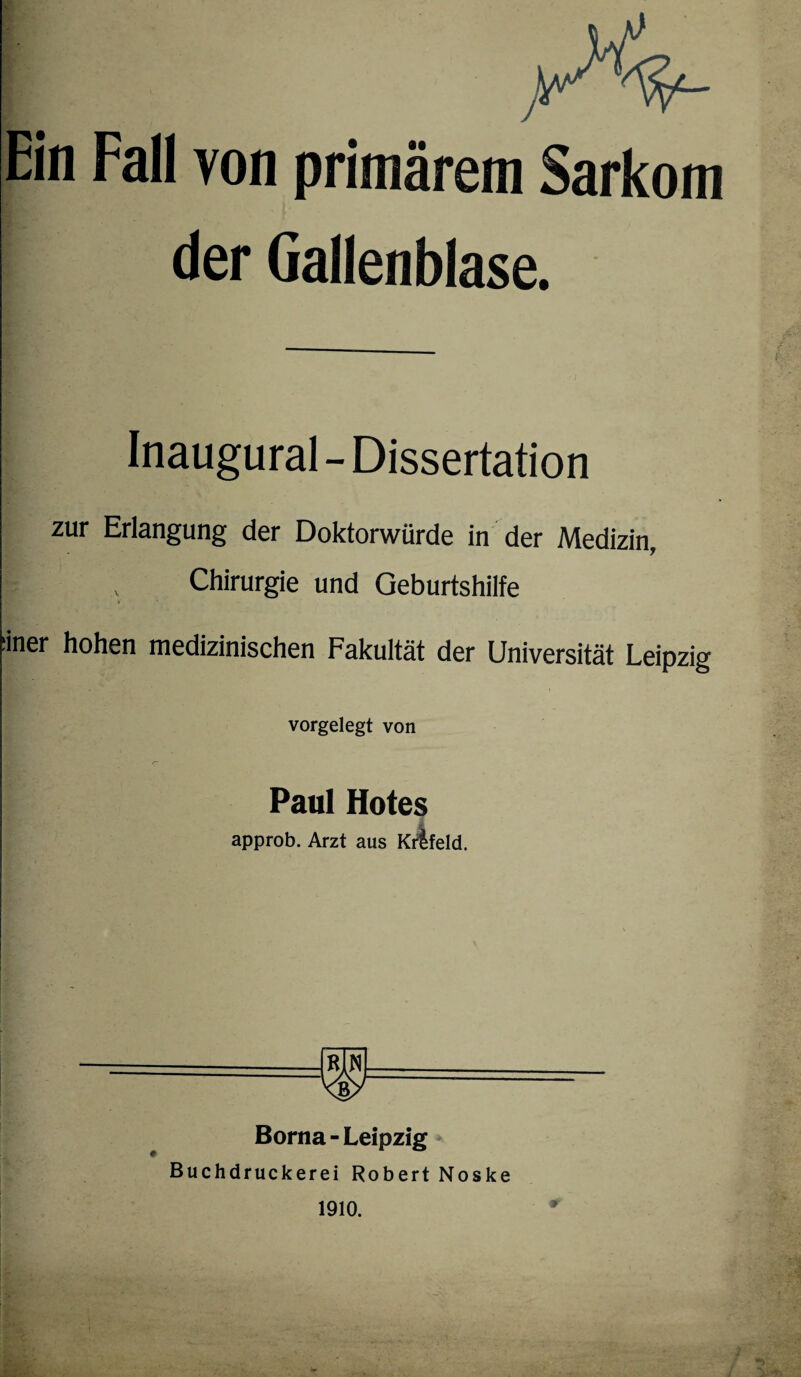 Ein Fall von primärem Sarkom der Gallenblase. Inaugural - Dissertation zur Erlangung der Doktorwürde in der Medizin, I , Chirurgie und Geburtshilfe :iner hohen medizinischen Fakultät der Universität Leipzig vorgelegt von Paul Hotes approb. Arzt aus Krtfeld. Borna - Leipzig Buchdruckerei Robert Noske 1910.