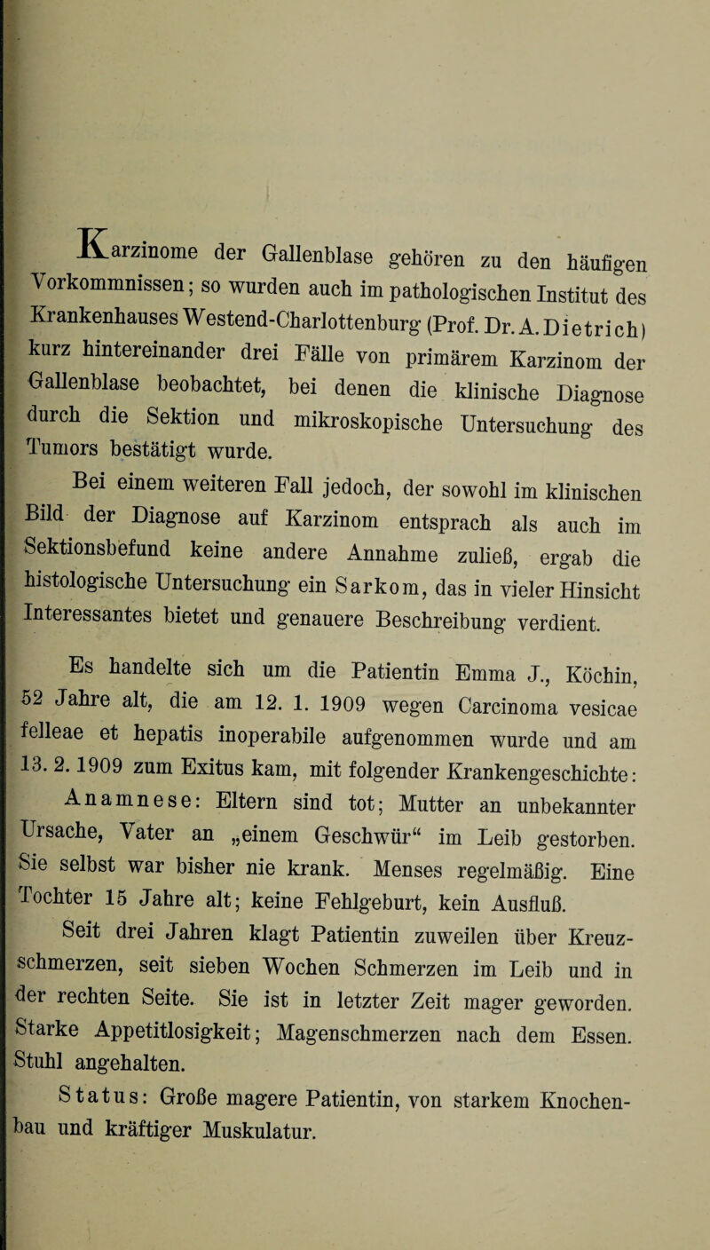 Karzinome der Gallenblase gehören zu den häufigen Vorkommnissen; so wurden auch im pathologischen Institut des Krankenhauses W estend-Charlottenburg (Prof. Dr. A. Dietri ch) kurz hintereinander drei Fälle von primärem Karzinom der Gallenblase beobachtet, bei denen die klinische Diagnose durch die Sektion und mikroskopische Untersuchung des Tumors bestätigt wurde. Bei einem weiteren Fall jedoch, der sowohl im klinischen Bild der Diagnose auf Karzinom entsprach als auch im Sektionsbefund keine andere Annahme zuließ, ergab die histologische Untersuchung ein Sarkom, das in vieler Hinsicht Interessantes bietet und genauere Beschreibung verdient. Es handelte sich um die Patientin Emma J., Köchin, 52 Jahre alt, die am 12. 1. 1909 wegen Carcinoma vesicae felleae et hepatis inoperabile aufgenommen wurde und am 13. 2.1909 zum Exitus kam, mit folgender Krankengeschichte: Anamnese: Eltern sind tot; Mutter an unbekannter Ursache, \ater an „einem Geschwür“ im Leib gestorben. Sie selbst war bisher nie krank. Menses regelmäßig. Eine Tochter 15 Jahre alt; keine Fehlgeburt, kein Ausfluß. Seit drei Jahren klagt Patientin zuweilen über Kreuz¬ schmerzen, seit sieben Wochen Schmerzen im Leib und in der rechten Seite. Sie ist in letzter Zeit mager geworden. Starke Appetitlosigkeit; Magenschmerzen nach dem Essen. Stuhl angehalten. Status: Große magere Patientin, von starkem Knochen¬ bau und kräftiger Muskulatur.