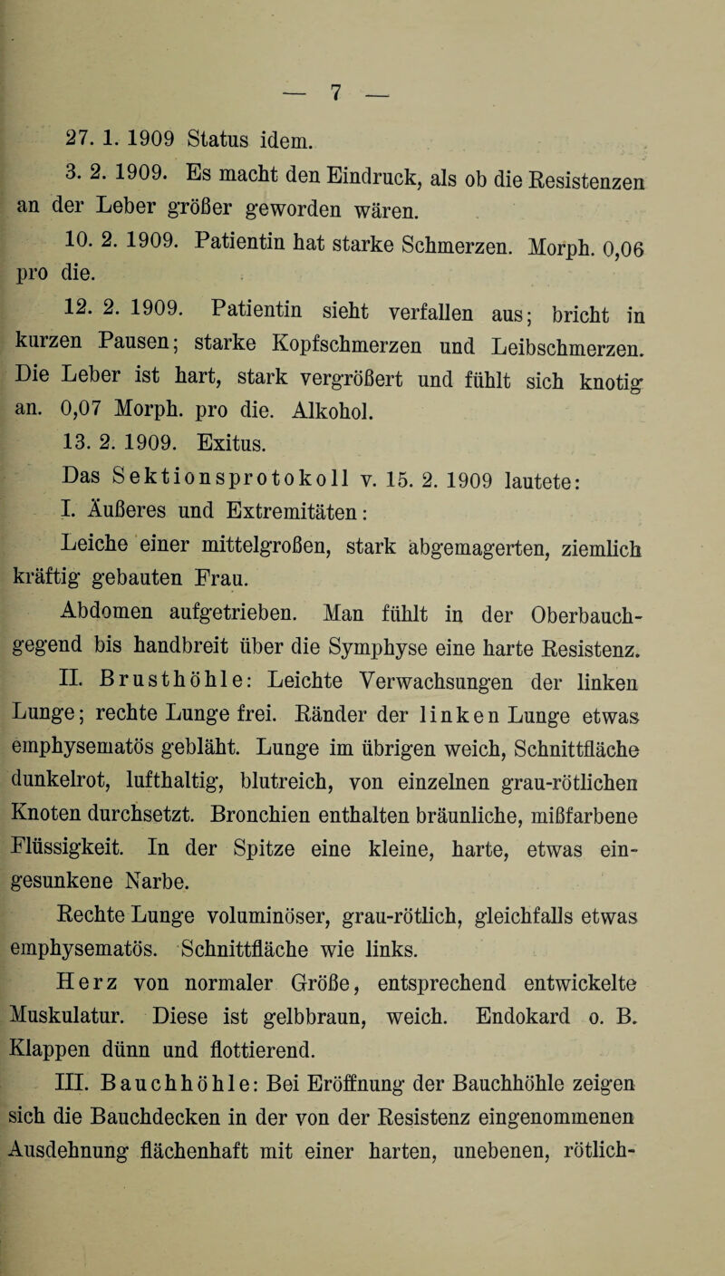 27. 1. 1909 Status idem. 3. 2. 1909. Es macht den Eindruck, als ob die Resistenzen an der Leber größer geworden wären. 10. 2. 1909. Patientin hat starke Schmerzen. Morph. 0,06 pro die. 12. 2. 1909. Patientin sieht verfallen aus; bricht in kurzen Pausen; starke Kopfschmerzen und Leibschmerzen. Die Leber ist hart, stark vergrößert und fühlt sich knotig an. 0,07 Morph, pro die. Alkohol. 13. 2. 1909. Exitus. Das Sektionsprotokoll v. 15. 2. 1909 lautete: I. Äußeres und Extremitäten: Leiche einer mittelgroßen, stark abgemagerten, ziemlich kräftig gebauten Frau. Abdomen aufgetrieben. Man fühlt in der Oberbauch¬ gegend bis handbreit über die Symphyse eine harte Resistenz. 11. Brusthöhle: Leichte Verwachsungen der linken Lunge; rechte Lunge frei. Ränder der linken Lunge etwas emphysematos gebläht. Lunge im übrigen weich, Schnittfläche dunkelrot, lufthaltig, blutreich, von einzelnen grau-rötlichen Knoten durchsetzt. Bronchien enthalten bräunliche, mißfarbene Flüssigkeit. In der Spitze eine kleine, harte, etwas ein¬ gesunkene Narbe. Rechte Lunge voluminöser, grau-rötlich, gleichfalls etwas emphysematos. Schnittfläche wie links. Herz von normaler Größe, entsprechend entwickelte Muskulatur. Diese ist gelbbraun, weich. Endokard o. B. Klappen dünn und flottierend. III. Bauchhöhle: Bei Eröffnung der Bauchhöhle zeigen sich die Bauchdecken in der von der Resistenz eingenommenen Ausdehnung flächenhaft mit einer harten, unebenen, rötlich-