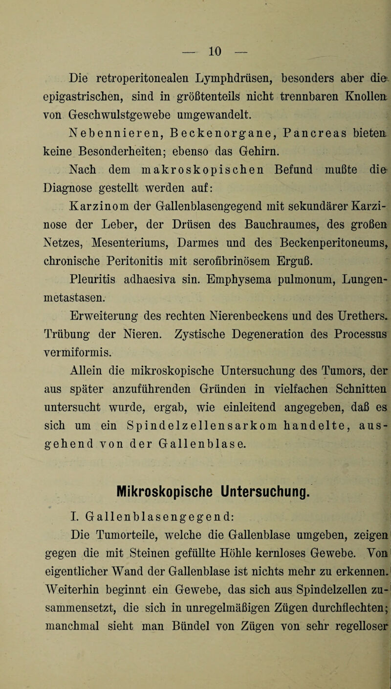 Die retroperitonealen Lymphdrüsen, besonders aber die epigastrischen, sind in größtenteils nicht trennbaren Knollen; von Geschwulstgewebe umgewandelt. Nebennieren, Beckenorgane, Pancreas bieten keine Besonderheiten; ebenso das Gehirn. Nach dem makroskopischen Befund mußte die Diagnose gestellt werden auf: Karzinom der Gallenblasengegend mit sekundärer Karzi¬ nose der Leber, der Drüsen des Bauchraumes, des großen Netzes, Mesenteriums, Darmes und des Beckenperitoneums, chronische Peritonitis mit serofibrinösem Erguß. Pleuritis adhaesiva sin. Emphysema pulmonum, Lungen¬ metastasen. Erweiterung des rechten Nierenbeckens und des Urethers. Trübung der Nieren. Zystische Degeneration des Processus vermiformis. Allein die mikroskopische Untersuchung des Tumors, der aus später anzuführenden Gründen in vielfachen Schnitten untersucht wurde, ergab, wie einleitend angegeben, daß es sich um ein Spindelz eilen sarkom handelte, aus¬ gehend von der Gallenblase. Mikroskopische Untersuchung. I. Gallenblasengegend: Die Tumorteile, welche die Gallenblase umgeben, zeigen gegen die mit Steinen gefüllte Höhle kernloses Gewebe. Von eigentlicher Wand der Gallenblase ist nichts mehr zu erkennen. Weiterhin beginnt ein Gewebe, das sich aus Spindelzellen zu¬ sammensetzt, die sich in unregelmäßigen Zügen durchflechten; manchmal sieht man Bündel von Zügen von sehr regelloser