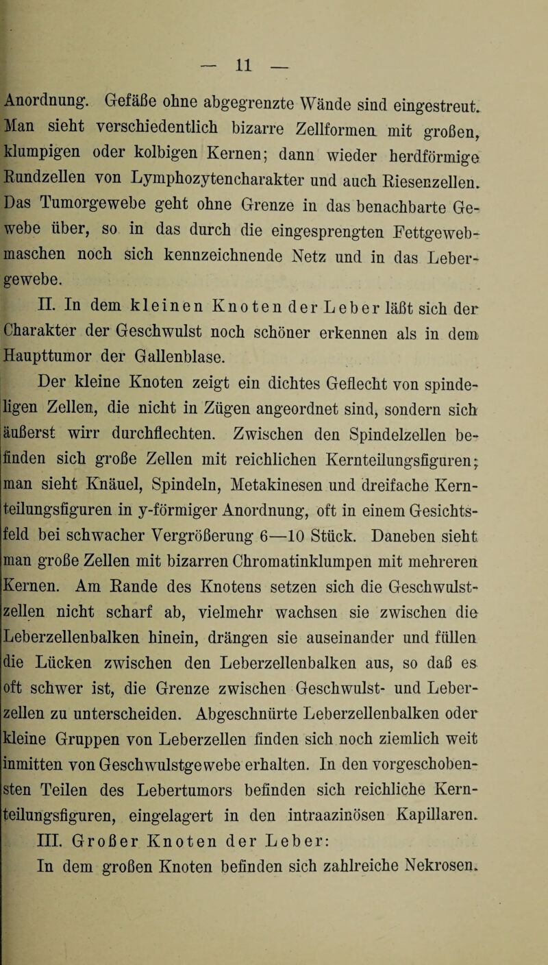 Anordnung. Gefäße ohne abgegrenzte Wände sind eingestreut Man sieht verschiedentlich bizarre Zellformem mit großen, klumpigen oder kolbigen Kernen 5 dann wieder herdförmige Rundzellen von Lymphozytencharakter und auch Riesenzellen. Das Tumorgewebe geht ohne Grenze in das benachbarte Ge¬ webe über, so in das durch die eingesprengten Fettgeweb- maschen noch sich kennzeichnende Netz und in das Leber¬ gewebe. II. In dem kleinen Knoten der Leber läßt sich der Charakter der Geschwulst noch schöner erkennen als in dem Haupttumor der Gallenblase. Der kleine Knoten zeigt ein dichtes Geflecht von spinde- ligen Zellen, die nicht in Zügen angeordnet sind, sondern sich äußerst wirr durchflechten. Zwischen den Spindelzellen be¬ finden sich große Zellen mit reichlichen Kernteilungsfiguren; man sieht Knäuel, Spindeln, Metakinesen und dreifache Kern¬ teilungsfiguren in y-förmiger Anordnung, oft in einem Gesichts¬ feld bei schwacher Vergrößerung 6—10 Stück. Daneben sieht man große Zellen mit bizarren Chromatinklumpen mit mehreren Kernen. Am Rande des Knotens setzen sich die Geschwulst¬ zellen nicht scharf ab, vielmehr wachsen sie zwischen die Leberzellenbalken hinein, drängen sie auseinander und füllen die Lücken zwischen den Leberzellenbalken aus, so daß es oft schwer ist, die Grenze zwischen Geschwulst- und Leber¬ zellen zu unterscheiden. Abgeschnürte Leberzellenbalken oder kleine Gruppen von Leberzellen finden sich noch ziemlich weit inmitten von Geschwulstgewebe erhalten. In den vorgeschoben¬ sten Teilen des Lebertumors befinden sich reichliche Kern¬ teilungsfiguren, eingelagert in den intraazinösen Kapillaren. III. Großer Knoten der Leber: In dem großen Knoten befinden sich zahlreiche Nekrosen.