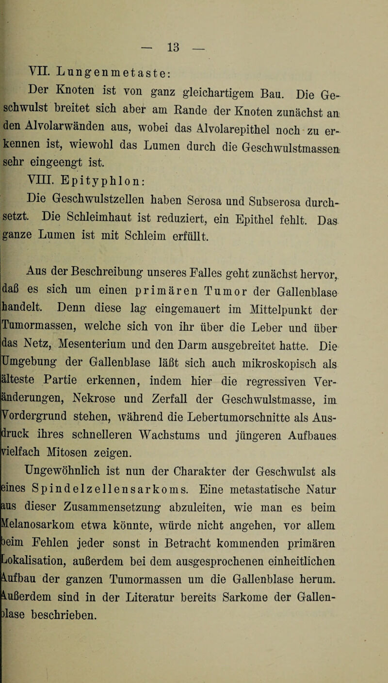 VII. Lungenmetaste: Der Knoten ist von ganz gleichartigem Bau. Die Ge¬ schwulst breitet sich aber am Rande der Knoten zunächst an den Alvolarwänden aus, wobei das Alvolarepithel noch zu er¬ kennen ist, wiewohl das Lumen durch die Geschwulstmassen sehr eingeengt ist. VIII. Epityphlon: Die Geschwulstzellen haben Serosa und Subserosa durch¬ setzt. Die Schleimhaut ist reduziert, ein Epithel fehlt. Das ganze Lumen ist mit Schleim erfüllt. Aus der Beschreibung unseres Falles geht zunächst hervor, daß es sich um einen primären Tumor der Gallenblase handelt. Denn diese lag eingemauert im Mittelpunkt der Tumormassen, welche sich von ihr über die Leber und über das Netz, Mesenterium und den Darm ausgebreitet hatte. Die Umgebung der Gallenblase läßt sich auch mikroskopisch als älteste Partie erkennen, indem hier die regressiven Ver¬ änderungen, Nekrose und Zerfall der Geschwulstmasse, im Vordergrund stehen, während die Lebertumorschnitte als Aus¬ druck ihres schnelleren Wachstums und jüngeren Aufbaues vielfach Mitosen zeigen. Ungewöhnlich ist nun der Charakter der Geschwulst als eines Spindelzellensarkoms. Eine metastatische Natur aus dieser Zusammensetzung abzuleiten, wie man es beim Melanosarkom etwa könnte, würde nicht angehen, vor allem beim Fehlen jeder sonst in Betracht kommenden primären Lokalisation, außerdem bei dem ausgesprochenen einheitlichen Aufbau der ganzen Tumormassen um die Gallenblase herum. Außerdem sind in der Literatur bereits Sarkome der Gallen¬ blase beschrieben.