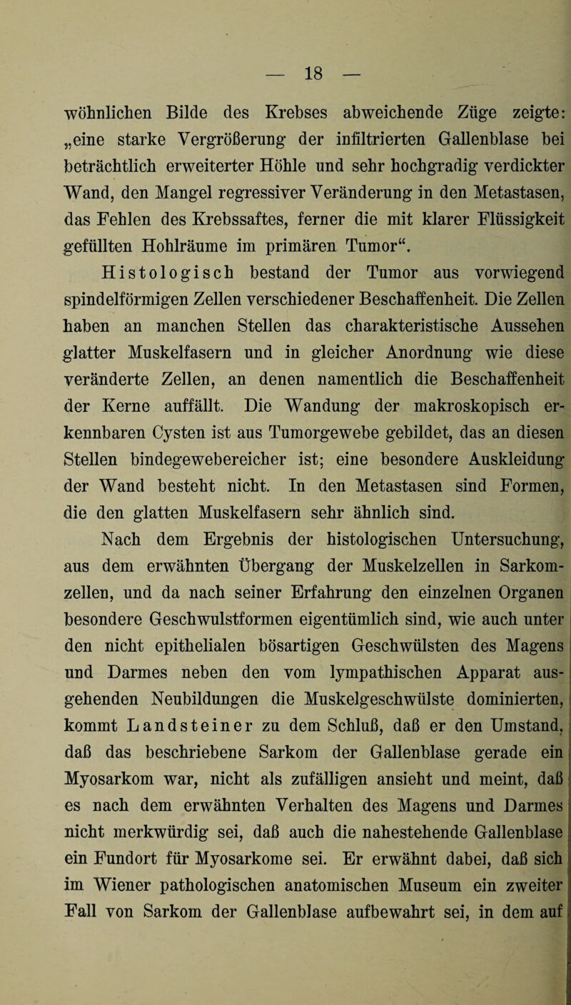 wohnlichen Bilde des Krebses abweichende Züge zeigte: „eine starke Vergrößerung der infiltrierten Gallenblase bei beträchtlich erweiterter Höhle und sehr hochgradig verdickter Wand, den Mangel regressiver Veränderung in den Metastasen, das Fehlen des Krebssaftes, ferner die mit klarer Flüssigkeit gefüllten Hohlräume im primären Tumor“. Histologisch bestand der Tumor aus vorwiegend spindelförmigen Zellen verschiedener Beschaffenheit. Die Zellen haben an manchen Stellen das charakteristische Aussehen glatter Muskelfasern und in gleicher Anordnung wie diese veränderte Zellen, an denen namentlich die Beschaffenheit der Kerne auffällt. Die Wandung der makroskopisch er¬ kennbaren Cysten ist aus Tumorgewebe gebildet, das an diesen Stellen bindegewebereicher ist; eine besondere Auskleidung der Wand besteht nicht. In den Metastasen sind Formen, die den glatten Muskelfasern sehr ähnlich sind. Nach dem Ergebnis der histologischen Untersuchung, aus dem erwähnten Übergang der Muskelzellen in Sarkom¬ zellen, und da nach seiner Erfahrung den einzelnen Organen besondere Geschwulstformen eigentümlich sind, wie auch unter den nicht epithelialen bösartigen Geschwülsten des Magens und Darmes neben den vom lympathischen Apparat aus¬ gehenden Neubildungen die Muskelgeschwülste dominierten, kommt Landsteiner zu dem Schluß, daß er den Umstand. I daß das beschriebene Sarkom der Gallenblase gerade ein Myosarkom war, nicht als zufälligen ansieht und meint, daß es nach dem erwähnten Verhalten des Magens und Darmes nicht merkwürdig sei, daß auch die nahestehende Gallenblase ein Fundort für Myosarkome sei. Er erwähnt dabei, daß sich im Wiener pathologischen anatomischen Museum ein zweiter Fall von Sarkom der Gallenblase auf bewahrt sei, in dem auf