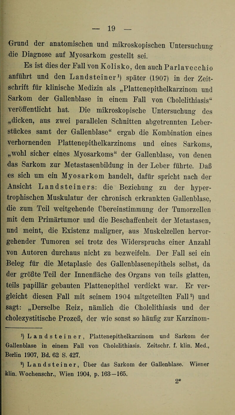 Grund der anatomischen und mikroskopischen Untersuchung die Diagnose auf Myosarkom gestellt sei. Es ist dies der Fall von Kolisko, den auch Parlavecchio anführt und den Landsteiner1) später (1907) in der Zeit¬ schrift für klinische Medizin als „Plattenepithelkarzinom und Sarkom der Gallenblase in einem Fall von Cholelithiasis“ yeröffentlieht hat. Die mikroskopische Untersuchung des „dicken, aus zwei parallelen Schnitten abgetrennten Leber¬ stückes samt der Gallenblase“ ergab die Kombination eines verhornenden Plattenepithelkarzinoms und eines Sarkoms, „wohl sicher eines Myosarkoms“ der Gallenblase, von denen das Sarkom zur Metastasenbildung in der Leber führte. Daß es sich um ein Myosarkom handelt, dafür spricht nach der Ansicht Landsteiners: die Beziehung zu der hyper¬ trophischen Muskulatur der chronisch erkrankten Gallenblase, die zum Teil weitgehende Übereinstimmung der Tumorzellen mit dem Primärtumor und die Beschaffenheit der Metastasen, und meint, die Existenz maligner, aus Muskelzellen hervor¬ gehender Tumoren sei trotz des Widerspruchs einer Anzahl von Autoren durchaus nicht zu bezweifeln. Der Fall sei ein Beleg für die Metaplasie des Gallenblasenepithels selbst, da der größte Teil der Innenfläche des Organs von teils glatten, teils papillär gebauten Plattenepithel verdickt war. Er ver¬ gleicht diesen Fall mit seinem 1904 mitgeteilten Fall2) und sagt: „Derselbe Reiz, nämlich die Cholelithiasis und der cholezystitische Prozeß, der wie sonst so häufig zur Karzinom- 3) Landsteiner, Plattenepithelkarzinom und Sarkom der Gallenblase in einem Fall von Cholelithiasis. Zeitschr. f. klin. Med., Berlin 1907, Bd. 62 S. 427. 2) Landsteiner, Über das Sarkom der Gallenblase. Wiener klin. Wochenschr., Wien 1904, p. 163—165. 2*