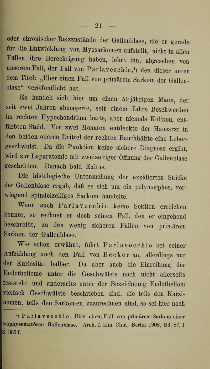 oder chronischer Eeizzustände der Gallenblase, die er gerade für die Entwicklung- von Myosarkomen aufstellt, nicht in allen Fällen ihre Berechtigung haben, lehrt ihn, abgesehen von unserem Fall, der Fall von Parlavecchio,1) den dieser unter dem Titel: „Über einen Fall von primärem Sarkom der Gallen¬ blase“ veröffentlicht hat. Es handelt sich hier um einen 59 jährigen Mann, der seit zwei Jahren abmagerte, seit einem Jahre Beschwerden im rechten Hypochondrium hatte, aber niemals Koliken, ent¬ färbten Stuhl. Vor zwei Monaten entdeckte der Hausarzt in den beiden oberen Drittel der rechten Bauchhälfte eine Leber¬ geschwulst. Da die Punktion keine sichere Diagnose ergibt, wird zur Laparatomie mit zweizeitiger Öffnung der Gallenblase geschritten. Danach bald Exitus. Die histologische Untersuchung der exzidierten Stücke der Gallenblase ergab, daß es sich um ein polymorphes, vor¬ wiegend spindelzelliges Sarkom handelte. Wenn auch Parlavecchio keine Sektion erreichen konnte, so rechnet er doch seinen Fall, den er eingehend beschreibt, zu den wenig sicheren Fällen von primärem Sarkom der Gallenblase. Wie schon erwähnt, führt Parlavecchio bei seiner Aufzählung auch den Fall von Becker an, allerdings nur der Kuriosität halber. Da aber auch die Einreihung der Endotheliome unter die Geschwülste noch nicht allerseits feststeht und anderseits unter der Bezeichnung Endotheliom vielfach Geschwülste beschrieben sind, die teils den Karzi¬ nomen, teils den Sarkomen zuzurechnen sind, so sei hier noch 9 Parlavecchio, Über einen Fall von primärem Sarkom einer emphysematosen Gallenblase. Arch. f. klin. Chir., Berlin 1908, Bd. 87, 1 S. 365 f.
