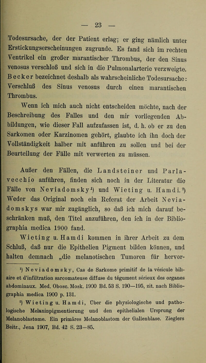 Todesursache, der der Patient erlag; er ging nämlich unter Erstickungserscheinungen zugrunde. Es fand sich im rechten Ventrikel ein großer marantischer Thrombus, der den Sinus venosus verschloß und sich in die Pulmonalarterie verzweigte. Becker bezeichnet deshalb als wahrscheinliche Todesursache: Verschluß des Sinus venosus durch einen marantischen Thrombus. Wenn ich mich auch nicht entscheiden möchte, nach der Beschreibung des Falles und den mir vorliegenden Ab¬ bildungen, wie dieser Fall aufzufassen ist, d. h. ob er zu den Sarkomen oder Karzinomen gehört, glaubte ich ihn doch der Vollständigkeit halber mit anführen zu sollen und bei der Beurteilung der Fälle mit verwerten zu müssen. Außer den Fällen, die Landsteiner und Parla- vecchio anführen, finden sich noch in der Literatur die Fälle von Neviadomsky1) und Wieting u. H a m d i.2) Weder das Original noch ein Referat der Arbeit Nevia- domskys war mir zugänglich, so daß ich mich darauf be¬ schränken muß, den Titel anzuführen, den ich in der Biblio- graphia medica 1900 fand. Wieting u. Ham di kommen in ihrer Arbeit zu dem Schluß, daß nur die Epithelien Pigment bilden können, und halten demnach „die melanotischen Tumoren für hervor- 9 Neviadomsky, Cas de Sarkome primitif de la vesicule bili- aire et d’infiltration sarcomateuse diffuse du tegument serieux des Organes abdominaux. Med. Obosc. Mosk. 1900 Bd. 53 S. 190—195, zit. nach Biblio- graphia medica 1900 p. 131. 2) Wieting u. Hamdi, Über die physiologische und patho¬ logische Melaninpigmentierung und den epithelialen Ursprung der Melanoblastome. Ein primäres Melanoblastom der Gallenblase. Zieglers Beitr., Jena 1907, Bd. 42 S. 23-85.