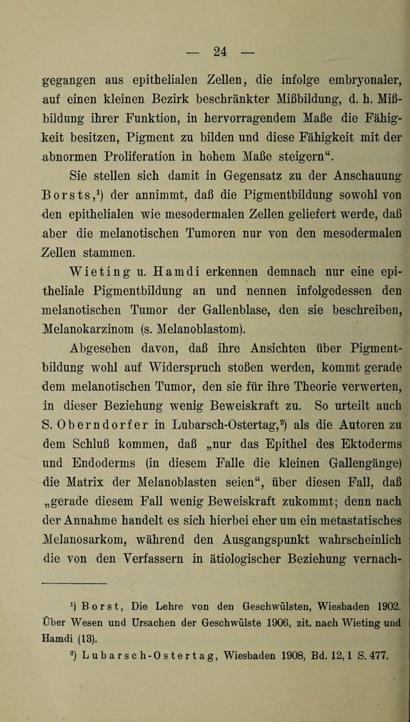 gegangen aus epithelialen Zellen, die infolge embryonaler, auf einen kleinen Bezirk beschränkter Mißbildung, d. h. Miß¬ bildung ihrer Funktion, in hervorragendem Maße die Fähig¬ keit besitzen, Pigment zu bilden und diese Fähigkeit mit der abnormen Proliferation in hohem Maße steigern“. Sie stellen sich damit in Gegensatz zu der Anschauung B o r s t s j1) der annimmt, daß die Pigmentbildung sowohl von den epithelialen wie mesodermalen Zellen geliefert werde, daß aber die melanotischen Tumoren nur von den mesodermalen Zellen stammen. Wieting u. Hamdi erkennen demnach nur eine epi¬ theliale Pigmentbildung an und nennen infolgedessen den melanotischen Tumor der Gallenblase, den sie beschreiben, Melanokarzinom (s. Melanoblastom). Abgesehen davon, daß ihre Ansichten über Pigment¬ bildung wohl auf Widerspruch stoßen werden, kommt gerade dem melanotischen Tumor, den sie für ihre Theorie verwerten, in dieser Beziehung wenig Beweiskraft zu. So urteilt auch S. Oberndorfer in Lubarsch-Ostertag,2) als die Autoren zu dem Schluß kommen, daß „nur das Epithel des Ektoderms und Endoderms (in diesem Falle die kleinen Gallengänge) die Matrix der Melanoblasten seien“, über diesen Fall, daß „gerade diesem Fall wenig Beweiskraft zukommt; denn nach der Annahme handelt es sich hierbei eher um ein metastatisches Melanosarkom, während den Ausgangspunkt wahrscheinlich die von den Verfassern in ätiologischer Beziehung vernach- x) Borst, Die Lehre von den Geschwülsten, Wiesbaden 1902. Über Wesen und Ursachen der Geschwülste 1906, zit. nach Wieting und Hamdi (13). 2) Lubarsch-Ostertag, Wiesbaden 1908, Bd. 12,1 S. 477.