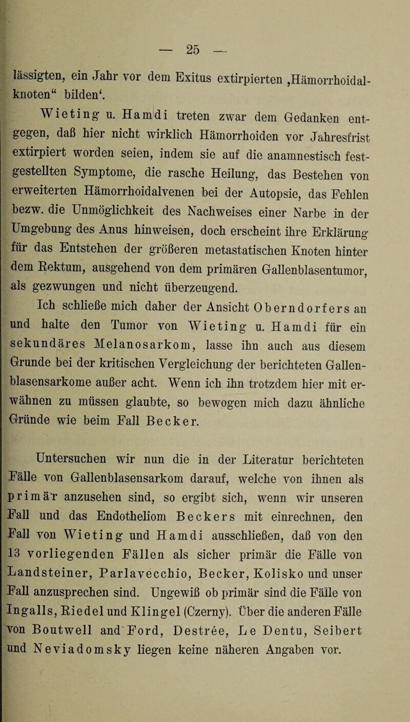 lässigten, ein Jahr vor dem Exitus extirpierten ,Hämorrhoidal- knoten“ bilden*. Wieting u. Hamdi treten zwar dem Gedanken ent¬ gegen, daß hier nicht wirklich Hämorrhoiden vor Jahresfrist extirpiert worden seien, indem sie auf die anamnestisch fest¬ gestellten Symptome, die rasche Heilung, das Bestehen von erweiterten Hämorrhoidalvenen bei der Autopsie, das Fehlen bezw. die Unmöglichkeit des Nachweises einer Narbe in der Umgebung des Anus hin weisen, doch erscheint ihre Erklärung für das Entstehen der größeren metastatischen Knoten hinter dem Rektum, ausgehend von dem primären Gallenblasentumor, als gezwungen und nicht überzeugend. Ich schließe mich daher der Ansicht Oberndorfers an und halte den Tumor von Wieting u. Hamdi für ein sekundäres Melanosarkom, lasse ihn auch aus diesem Grunde bei der kritischen Vergleichung der berichteten Gallen¬ blasensarkome außer acht. Wenn ich ihn trotzdem hier mit er¬ wähnen zu müssen glaubte, so bewogen mich dazu ähnliche Gründe wie beim Fall Becker. Untersuchen wir nun die in der Literatur berichteten Fälle von Gallenblasensarkom darauf, welche von ihnen als primär anzusehen sind, so ergibt sich, wenn wir unseren Fall und das Endotheliom Beckers mit einrechnen, den Fall von Wieting und Hamdi ausschließen, daß von den 13 vorliegenden Fällen als sicher primär die Fälle von Landsteiner, Parlavecchio, Becker, Kolisko und unser Fall anzusprechen sind. Ungewiß ob primär sind die Fälle von Ingalls, Riedel und Klingel (Czerny). Über die anderenFälle von Boutwell and Ford, Destree, Le Dentu, Seibert und Neviadomsky liegen keine näheren Angaben vor.