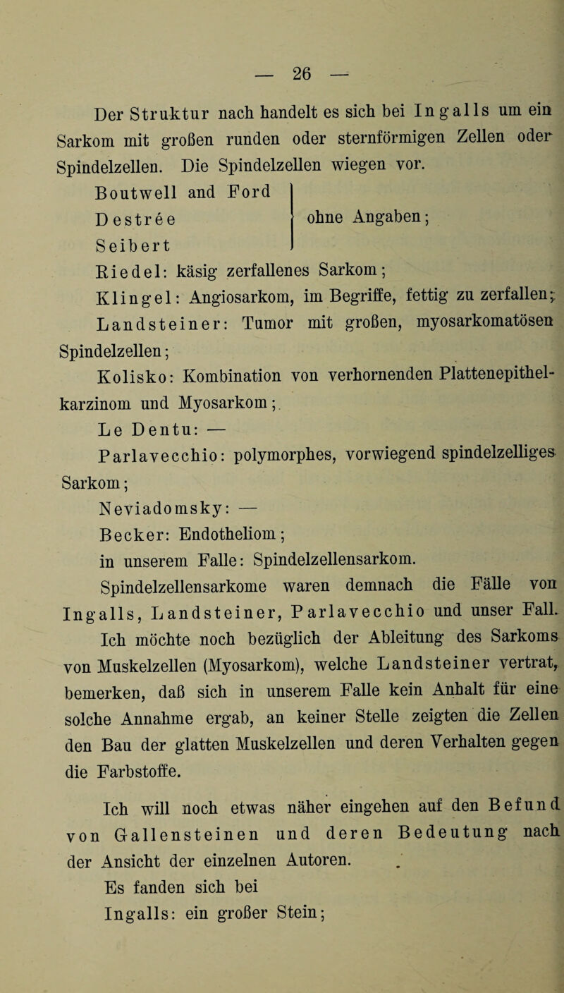 Der Struktur nach handelt es sich bei Ingalls um ein Sarkom mit großen runden oder sternförmigen Zellen oder Spindelzellen. Die Spindelzellen wiegen vor. Boutwell and Ford Destree ohne Angaben; S e i b e r t Riedel: käsig zerfallenes Sarkom; Klingel: Angiosarkom, im Begriffe, fettig zu zerfallen; Landsteiner: Tumor mit großen, myosarkomatösen Spindelzellen; Kolisko: Kombination von verhornenden Plattenepithel“ karzinom und Myosarkom; Le Dentu: — Parlavecchio: polymorphes, vorwiegend spindelzelliges Sarkom; Neviadomsky: — Becker: Endotheliom; in unserem Falle: Spindelzellensarkom. Spindelzellensarkome waren demnach die Fälle von Ingalls, Landsteiner, Parlavecchio und unser Falk Ich möchte noch bezüglich der Ableitung des Sarkoms von Muskelzellen (Myosarkom), welche Landsteiner vertrat, bemerken, daß sich in unserem Falle kein Anhalt für eine solche Annahme ergab, an keiner Stelle zeigten die Zellen den Bau der glatten Muskelzellen und deren Verhalten gegen die Farbstoffe. Ich will noch etwas näher eingehen auf den Befund von Gallensteinen und deren Bedeutung nach der Ansicht der einzelnen Autoren. Es fanden sich bei Ingalls: ein großer Stein;