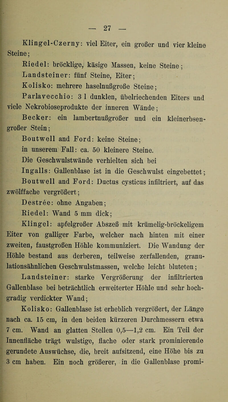 Klingel-Czerny: viel Eiter, ein großer und vier kleine Steine; Riedel: bröcklige, käsige Massen, keine Steine; Landsteiner: fünf Steine, Eiter; Kolisko: mehrere haselnußgroße Steine; Parlavecchio: 3 1 dunklen, übelriechenden Eiters und viele Nekrobioseprodukte der inneren Wände; Becker: ein lambertnußgroßer und ein kleinerbsen¬ großer Stein; Boutwell and Ford: keine Steine; in unserem Fall: ca. 50 kleinere Steine. Die Geschwulstwände verhielten sich bei Ingalls: Gallenblase ist in die Geschwulst eingebettet; Boutwell and Ford: Ductus cysticus infiltriert, auf das zwölf fache vergrößert; Destree: ohne Angaben; Riedel: Wand 5 mm dick; Klingel: apfelgroßer Abszeß mit krümelig-bröckeligem Eiter von galliger Farbe, welcher nach hinten mit einer zweiten, faustgroßen Höhle kommuniziert. Die Wandung der Höhle bestand aus derberen, teilweise zerfallenden, granu¬ lationsähnlichen Geschwulstmassen, welche leicht bluteten; Landsteiner: starke Vergrößerung der infiltrierten Gallenblase bei beträchtlich erweiterter Höhle und sehr hoch¬ gradig verdickter Wand; Kolisko: Gallenblase ist erheblich vergrößert, der Länge nach ca. 15 cm, in den beiden kürzeren Durchmessern etwa 7 cm. Wand an glatten Stellen 0,5—1,2 cm. Ein Teil der Innenfläche trägt wulstige, flache oder stark prominierende gerundete Auswüchse, die, breit aufsitzend, eine Höhe bis zu 3 cm haben. Ein noch größerer, in die Gallenblase promi-