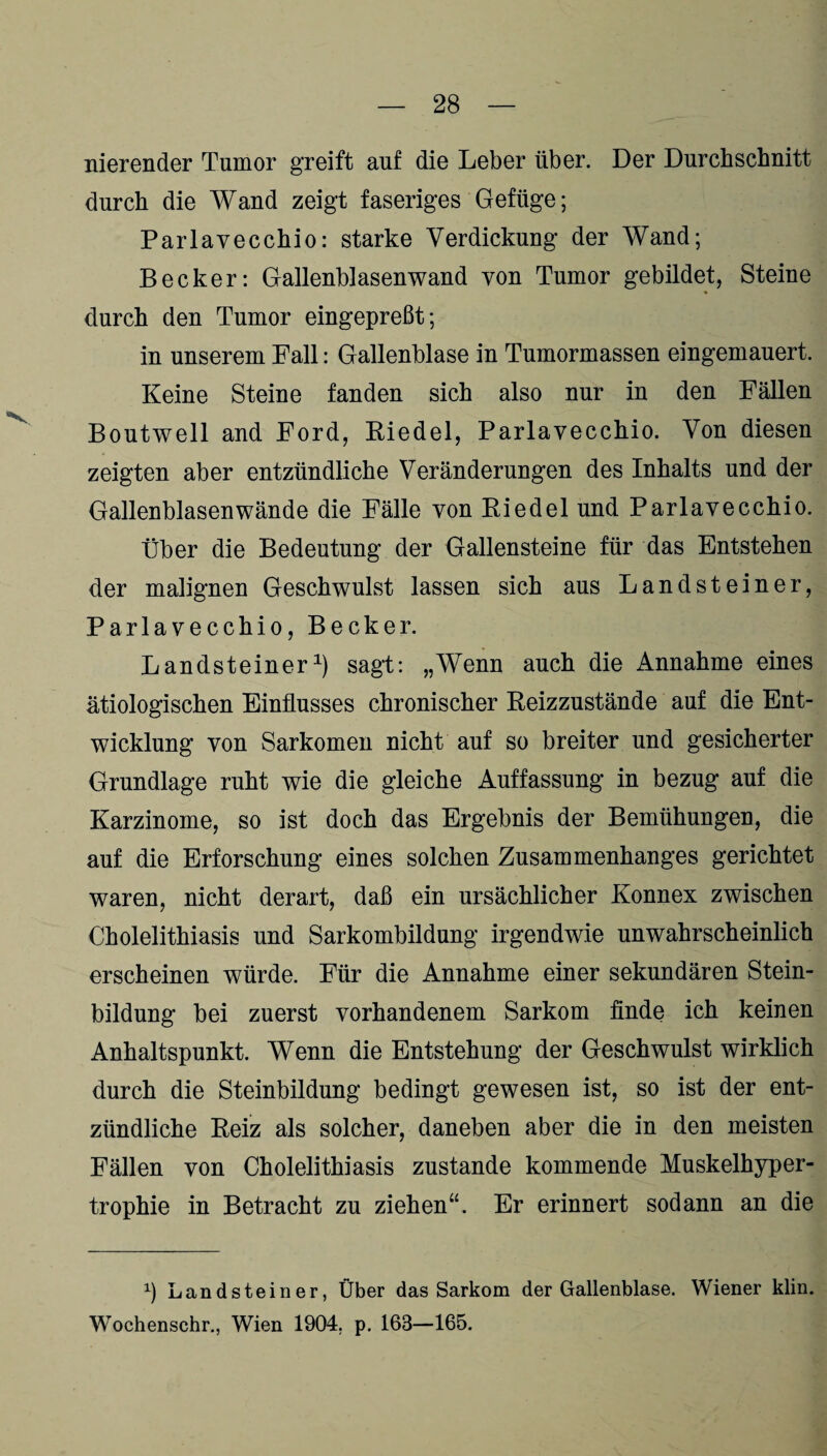nierender Tumor greift auf die Leber über. Der Durchschnitt durch die Wand zeigt faseriges Gefüge; Parlavecchio: starke Verdickung der Wand; Becker: Gallenblasen wand von Tumor gebildet, Steine durch den Tumor eingepreßt; in unserem Fall: Gallenblase in Tumormassen eingemauert. Keine Steine fanden sich also nur in den Fällen Boutwell and Ford, Riedel, Parlavecchio. Von diesen zeigten aber entzündliche Veränderungen des Inhalts und der Gallenblasenwände die Fälle von Riedel und Parlavecchio. Über die Bedeutung der Gallensteine für das Entstehen der malignen Geschwulst lassen sich aus Landsteiner, Parlavecchio, Becker. Landsteiner1) sagt: „Wenn auch die Annahme eines ätiologischen Einflusses chronischer Reizzustände auf die Ent¬ wicklung von Sarkomen nicht auf so breiter und gesicherter Grundlage ruht wie die gleiche Auffassung in bezug auf die Karzinome, so ist doch das Ergebnis der Bemühungen, die auf die Erforschung eines solchen Zusammenhanges gerichtet waren, nicht derart, daß ein ursächlicher Konnex zwischen Cholelithiasis und Sarkombildung irgendwie unwahrscheinlich erscheinen würde. Für die Annahme einer sekundären Stein¬ bildung bei zuerst vorhandenem Sarkom finde ich keinen Anhaltspunkt. Wenn die Entstehung der Geschwulst wirklich durch die Steinbildung bedingt gewesen ist, so ist der ent¬ zündliche Reiz als solcher, daneben aber die in den meisten Fällen von Cholelithiasis zustande kommende Muskelhyper¬ trophie in Betracht zu ziehen“. Er erinnert sodann an die b Landsteiner, Über das Sarkom der Gallenblase. Wiener klin. Wochenschr., Wien 1904. p. 168—165.