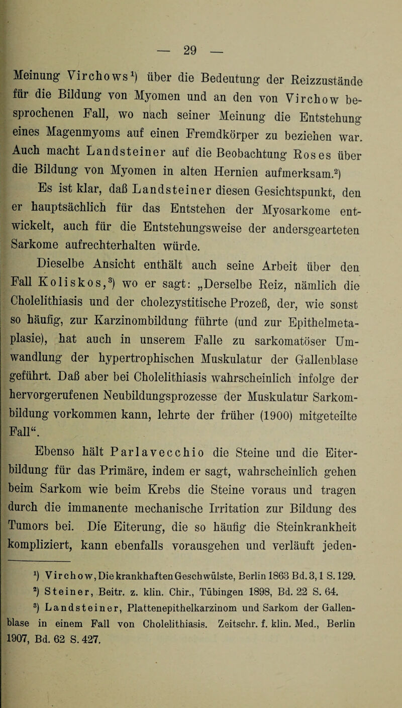 Meinung’ Virchows1) über die Bedeutung der Reizzustände für die Bildung von Myomen und an den von Virchow be¬ sprochenen Fall, wo nach seiner Meinung die Entstehung eines Magenmyoms auf einen Fremdkörper zu beziehen war. Auch macht Landsteiner auf die Beobachtung Roses über die Bildung von Myomen in alten Hernien aufmerksam.2) Es ist klar, daß Landsteiner diesen Gesichtspunkt, den er hauptsächlich für das Entstehen der Myosarkome ent¬ wickelt, auch für die Entstehungsweise der andersgearteten Sarkome aufrechterhalten würde. Dieselbe Ansicht enthält auch seine Arbeit über den Fall Koliskos,3) wo er sagt: „Derselbe Reiz, nämlich die Cholelithiasis und der cholezystitische Prozeß, der, wie sonst so häufig, zur Karzinombildung führte (und zur Epithelmeta¬ plasie), hat auch in unserem Falle zu sarkomatöser Um¬ wandlung der hypertrophischen Muskulatur der Gallenblase geführt. Daß aber bei Cholelithiasis wahrscheinlich infolge der hervorgerufenen Neubildungsprozesse der Muskulatur Sarkom¬ bildung Vorkommen kann, lehrte der früher (1900) mitgeteilte Fall“. Ebenso hält Parlavecchio die Steine und die Eiter¬ bildung für das Primäre, indem er sagt, wahrscheinlich gehen beim Sarkom wie beim Krebs die Steine voraus und tragen durch die immanente mechanische Irritation zur Bildung des Tumors bei. Die Eiterung, die so häufig die Steinkrankheit kompliziert, kann ebenfalls vorausgehen und verläuft jeden- b Virchow, Die krankhaften Geschwülste, Berlin 1863 Bd. 3,1 S. 129. 2) Steiner, Beitr. z. klin. Chir., Tübingen 1898, Bd. 22 S. 64. 3) Landsteiner, Plattenepithelkarzinom und Sarkom der Gallen¬ blase in einem Fall von Cholelithiasis. Zeitschr. f. klin. Med., Berlin 1907, Bd. 62 S. 427.
