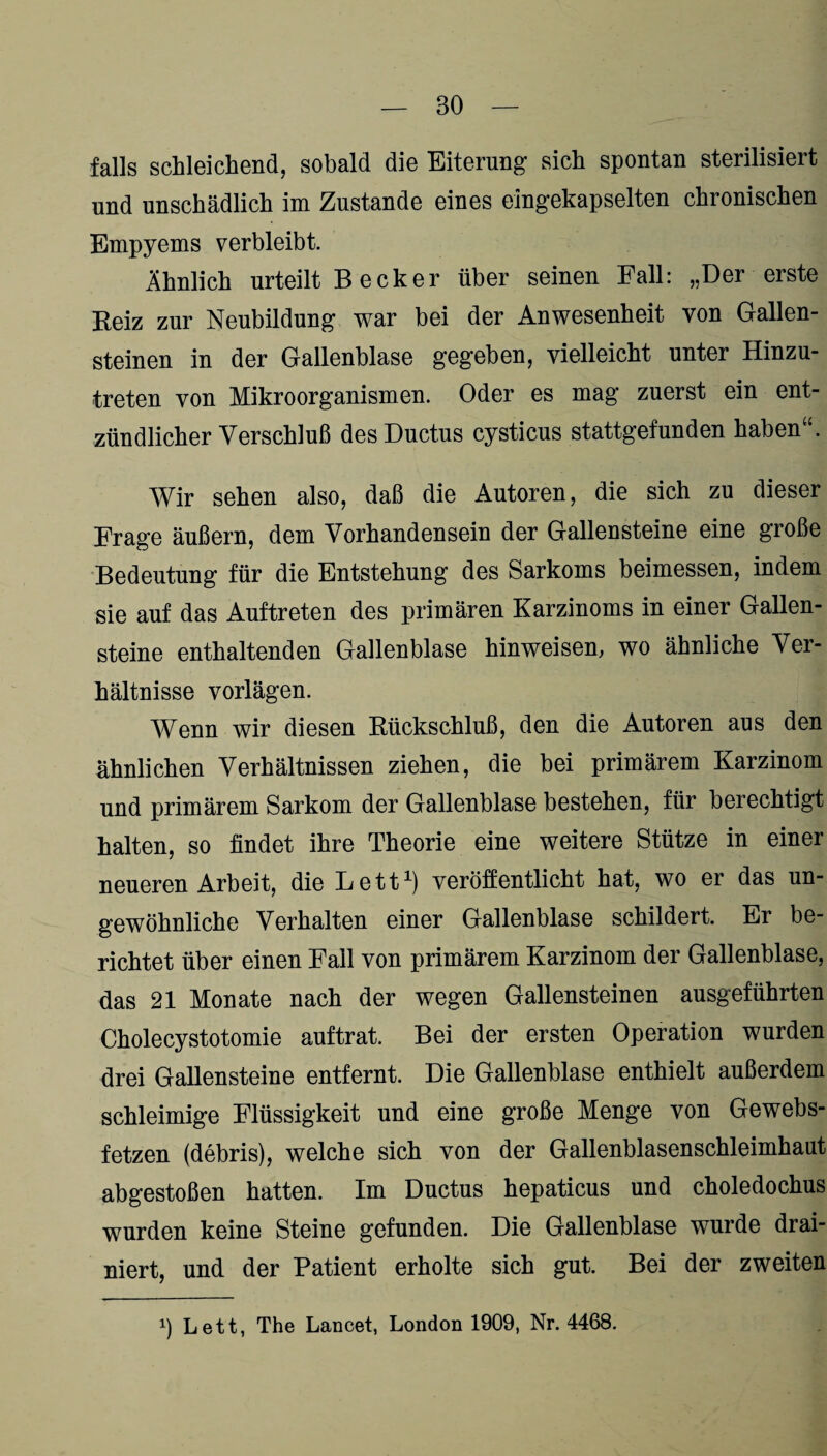 falls schleichend, sobald die Eiterung sich spontan sterilisiert und unschädlich im Zustande eines eingekapselten chronischen Empyems verbleibt. Ähnlich urteilt B e cker über seinen Fall: „Der erste Reiz zur Neubildung war bei der Anwesenheit von Gallen¬ steinen in der Gallenblase gegeben, vielleicht unter Hinzu¬ treten von Mikroorganismen. Oder es mag zuerst ein ent¬ zündlicher Verschluß des Ductus cysticus stattgefunden haben“. Wir sehen also, daß die Autoren, die sich zu dieser Frage äußern, dem Vorhandensein der Gallensteine eine große Bedeutung für die Entstehung des Sarkoms beimessen, indem sie auf das Auftreten des primären Karzinoms in einer Gallen¬ steine enthaltenden Gallenblase hinweisem wo ähnliche Ver¬ hältnisse vorlägen. Wenn wir diesen Rückschluß, den die Autoren aus den ähnlichen Verhältnissen ziehen, die bei primärem Karzinom und primärem Sarkom der Gallenblase bestehen, für berechtigt halten, so findet ihre Theorie eine weitere Stütze in einer neueren Arbeit, die Lett1) veröffentlicht hat, wo er das un¬ gewöhnliche Verhalten einer Gallenblase schildert. Er be¬ richtet über einen Fall von primärem Karzinom der Gallenblase, das 21 Monate nach der wegen Gallensteinen ausgeführten Cholecystotomie auftrat. Bei der ersten Operation wurden drei Gallensteine entfernt. Die Gallenblase enthielt außerdem schleimige Flüssigkeit und eine große Menge von Gewebs- fetzen (debris), welche sich von der Gallenblasenschleimhaut abgestoßen hatten. Im Ductus hepaticus und choledochus wurden keine Steine gefunden. Die Gallenblase wurde drai- niert, und der Patient erholte sich gut. Bei der zweiten