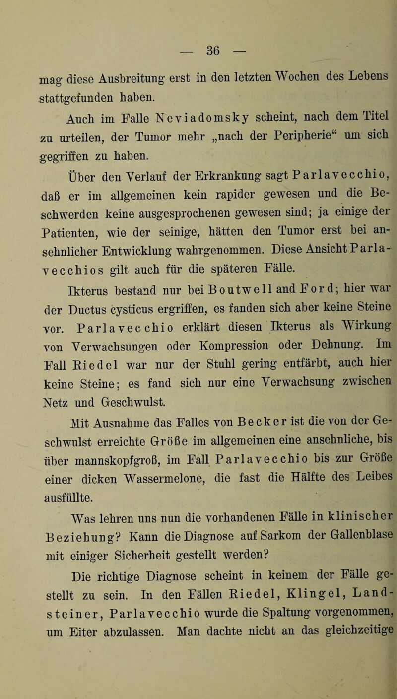 mag diese Ausbreitung erst in den letzten Wochen des Lebens .stattgefunden haben. Auch im Falle Neviadomsky scheint, nach dem Titel zu urteilen, der Tumor mehr „nach der Peripherie“ um sich gegriffen zu haben. Über den Verlauf der Erkrankung sagt Parlavecchio, daß er im allgemeinen kein rapider gewesen und die Be¬ schwerden keine ausgesprochenen gewesen sind; ja einige der Patienten, wie der seinige, hätten den Tumor erst bei an¬ sehnlicher Entwicklung wahrgenommen. Diese Ansicht Parla- vecchios gilt auch für die späteren Fälle. Ikterus bestand nur beiBoutwell and Ford; hier war der Ductus cysticus ergriffen, es fanden sich aber keine Steine yor. Pariavec chio erklärt diesen Ikterus als Wirkung von Verwachsungen oder Kompression oder Dehnung. Im Fall Riedel war nur der Stuhl gering entfärbt, auch hier keine Steine; es fand sich nur eine Verwachsung zwischen Netz und Geschwulst. Mit Ausnahme das Falles von Becker ist die von der Ge¬ schwulst erreichte Größe im allgemeinen eine ansehnliche, bis über mannskopfgroß, im Fall Parlavecchio bis zur Größe einer dicken Wassermelone, die fast die Hälfte des Leibes ausfüllte. Was lehren uns nun die vorhandenen Fälle in klinischer Beziehung? Kann die Diagnose auf Sarkom der Gallenblase mit einiger Sicherheit gestellt werden? Die richtige Diagnose scheint in keinem der Fälle ge¬ stellt zu sein. In den Fällen Riedel, Klingel, Land¬ steiner, Parlavecchio wurde die Spaltung vorgenommen, um Eiter abzulassen. Man dachte nicht an das gleichzeitige