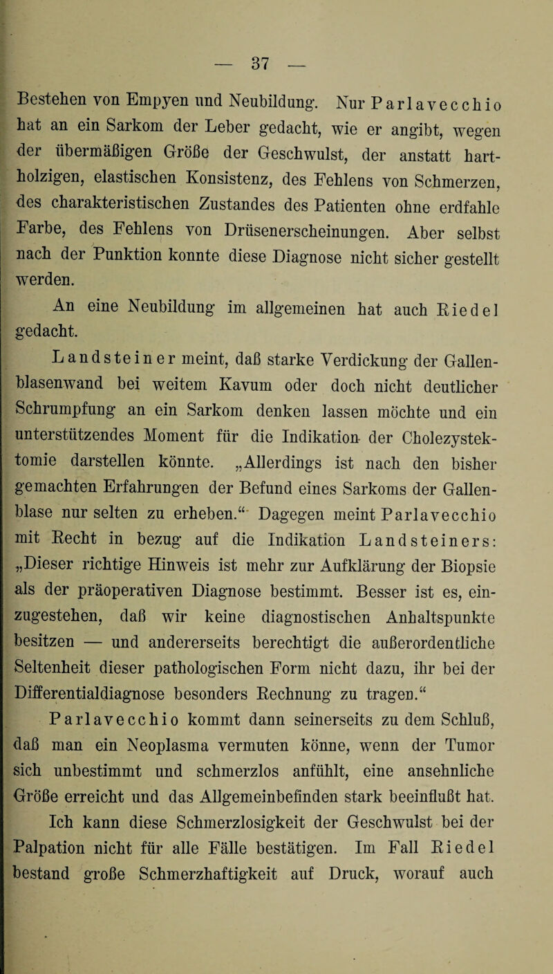 Bestellen von Empyen und Neubildung*. Nur Pari ave cch io bat an ein Sarkom der Leber gedacht, wie er angibt, wegen der übermäßigen Größe der Geschwulst, der anstatt hart¬ holzigen, elastischen Konsistenz, des Eehleus von Schmerzen, des charakteristischen Zustandes des Patienten ohne erdfahle Farbe, des Fehlens von Drüsenerscheinungen. Aber selbst nach der Punktion konnte diese Diagnose nicht sicher gestellt werden. An eine Neubildung im allgemeinen hat auch Kiedel gedacht. Landsteiner meint, daß starke Verdickung der Gallen¬ blasenwand bei weitem Kavum oder doch nicht deutlicher Schrumpfung an ein Sarkom denken lassen möchte und ein unterstützendes Moment für die Indikation der Cholezystek¬ tomie darstellen könnte. „Allerdings ist nach den bisher gemachten Erfahrungen der Befund eines Sarkoms der Gallen¬ blase nur selten zu erheben.“ Dagegen meint Parlavecchio mit Becht in bezug auf die Indikation Landsteiners: „Dieser richtige Hinweis ist mehr zur Aufklärung der Biopsie als der präoperativen Diagnose bestimmt. Besser ist es, ein¬ zugestehen, daß wir keine diagnostischen Anhaltspunkte besitzen — und andererseits berechtigt die außerordentliche Seltenheit dieser pathologischen Form nicht dazu, ihr bei der Differentialdiagnose besonders Rechnung zu tragen.“ Parlavecchio kommt dann seinerseits zudem Schluß, daß man ein Neoplasma vermuten könne, wenn der Tumor sich unbestimmt und schmerzlos anfühlt, eine ansehnliche Größe erreicht und das Allgemeinbefinden stark beeinflußt hat. Ich kann diese Schmerzlosigkeit der Geschwulst bei der Palpation nicht für alle Fälle bestätigen. Im Fall Riedel bestand große Schmerzhaftigkeit auf Druck, worauf auch