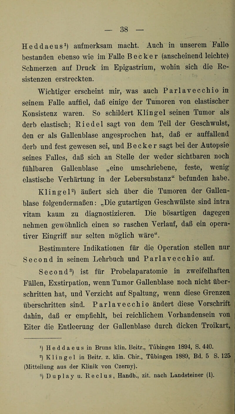 Heddaeus1) aufmerksam macht. Auch in unserem Falle bestanden ebenso wie im Falle Becker (anscheinend leichte) Schmerzen auf Druck im Epigastrium, wohin sich die Re¬ sistenzen erstreckten. Wichtiger erscheint mir, was auch Parlaveechio in seinem Falle auffiel, daß einige der Tumoren von elastischer Konsistenz waren. So schildert Klingel seinen Tumor als derb elastisch; Riedel sagt von dem Teil der Geschwulst, den er als Gallenblase angesprochen hat, daß er auffallend derb und fest gewesen sei, und Becker sagt bei der Autopsie seines Falles, daß sich an Stelle der weder sichtbaren noch fühlbaren Gallenblase „eine umschriebene, feste, wenig elastische Verhärtung in der Leb er Substanz“ befunden habe. Klingel2) äußert sich über die Tumoren der Gallen¬ blase folgendermaßen: „Die gutartigen Geschwülste sind intra vitam kaum zu diagnostizieren. Die bösartigen dagegen nehmen gewöhnlich einen so raschen Verlauf, daß ein opera¬ tiver Eingriff nur selten möglich wäre“. Bestimmtere Indikationen für die Operation stellen nur Second in seinem Lehrbuch und Parlaveechio auf. Second3) ist für Probelaparatomie in zweifelhaften Fällen, Exstirpation, wenn Tumor Gallenblase noch nicht über¬ schritten hat, und Verzicht auf Spaltung, wenn diese Grenzen überschritten sind. Parlaveechio ändert diese Vorschrift dahin, daß er empfiehlt, bei reichlichem Vorhandensein von Eiter die Entleerung der Gallenblase durch dicken Troikart, b Heddaeus in Bruns klin. Beitr., Tübingen 1894, S. 440. 2) K 1 i n g e 1 in Beitr. z. klin. Chir., Tübingen 1889, Bd. 5 S. 125 (Mitteilung aus der Klinik von Czerny). 3) D u p 1 a y u. R e c 1 u s , Handb., zit. nach Landsteiner (1).