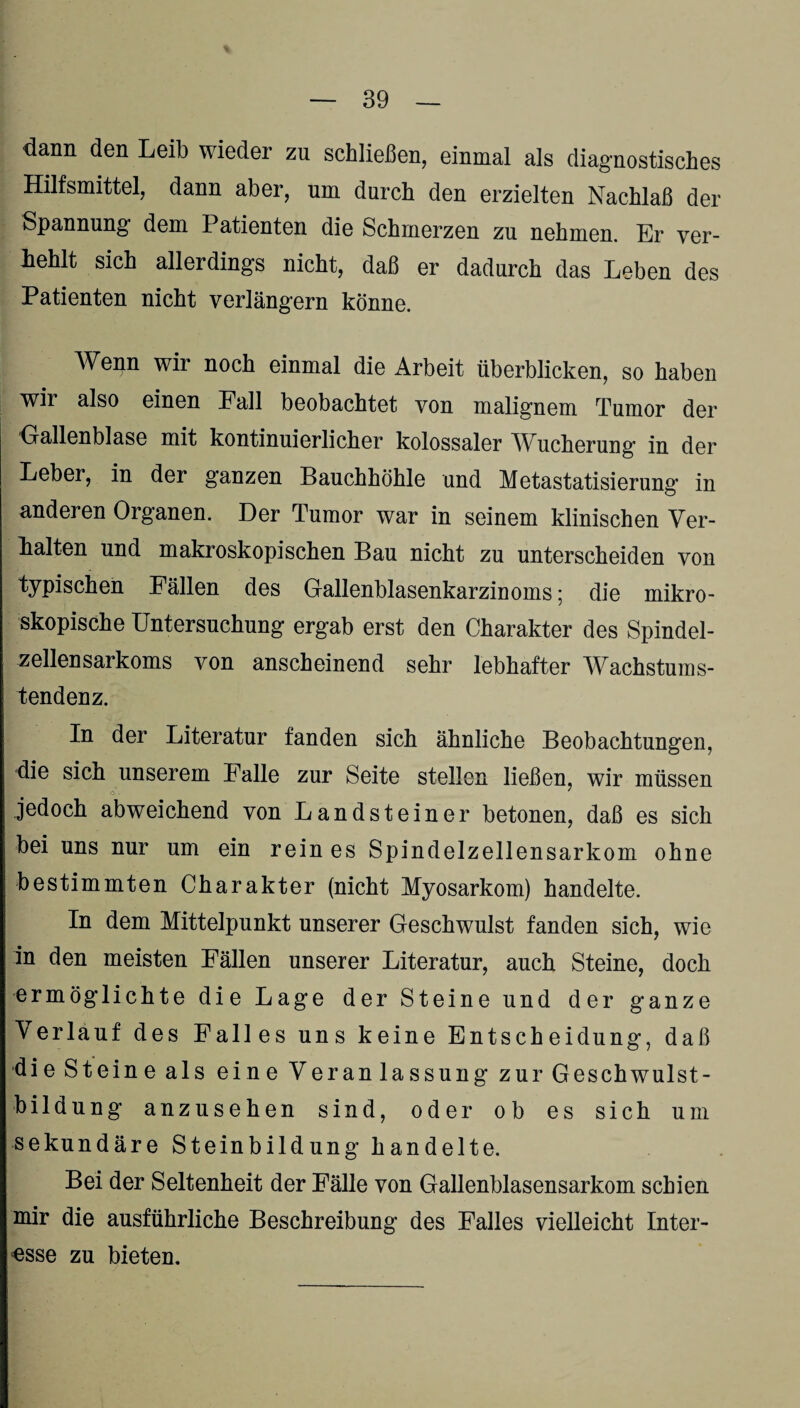 dann den Leib wieder zu schließen, einmal als diagnostisches Hilfsmittel, dann aber, um durch den erzielten Nachlaß der Spannung dem Patienten die Schmerzen zu nehmen. Er ver¬ fehlt sich allerdings nicht, daß er dadurch das Leben des Patienten nicht verlängern könne. Wenn wir noch einmal die Arbeit überblicken, so haben wir also einen Fall beobachtet von malignem Tumor der Gallenblase mit kontinuierlicher kolossaler AVucherung' in der Leber, in der ganzen Bauchhöhle und Metastatisierung in anderen Organen. Der Tumor war in seinem klinischen Ver¬ fallen und makroskopischen Bau nicht zu unterscheiden von typischen Fällen des Gallenblasenkarzinoms; die mikro¬ skopische Untersuchung ergab erst den Charakter des Spindel¬ zellensarkoms von anscheinend sehr lebhafter Wachstums¬ tendenz. In der Literatur fanden sich ähnliche Beobachtungen, die sich unserem Falle zur Seite stellen ließen, wir müssen jedoch abweichend von Landsteiner betonen, daß es sich bei uns nur um ein rein es Spindelzellensarkom ohne bestimmten Charakter (nicht Myosarkom) handelte. In dem Mittelpunkt unserer Geschwulst fanden sich, wie in den meisten Fällen unserer Literatur, auch Steine, doch ermöglichte die Lage der Steine und der ganze Verlauf des Falles uns keine Entscheidung, daß die Steine als eine Veranlassung zur Geschwulst- bildung anzusehen sind, oder ob es sich um sekundäre Steinbildung handelte. Bei der Seltenheit der Fälle von Gallenblasensarkom schien mir die ausführliche Beschreibung des Falles vielleicht Inter¬ esse zu bieten.
