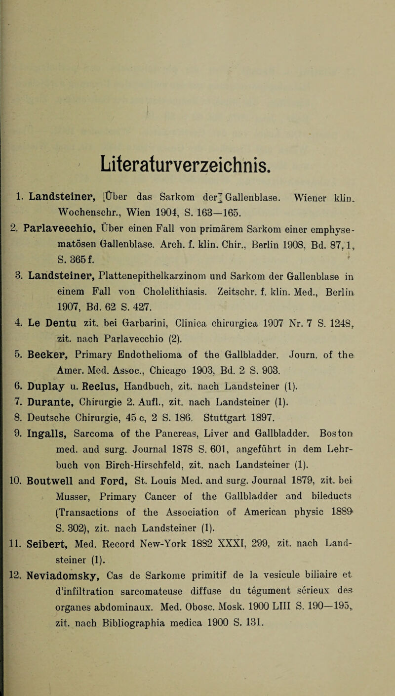 Literaturverzeichnis. 1. Landsteiner, [Über das Sarkom der^ Gallenblase. Wiener klim Wochenschr., Wien 1904, S. 163—165. 2. Parlaveeehio, Über einen Fall von primärem Sarkom einer emphyse¬ matosen Gallenblase. Arch. f. klin. Chir., Berlin 1908, Bd. 87,1, S. 365 f. 3. Landsteiner, Plattenepithelkarzinom und Sarkom der Gallenblase in einem Fall von Cholelithiasis. Zeitschr. f. klin. Med., Berlin 1907, Bd. 62 S. 427. 4. Le Dentu zit. bei Garbarini, Clinica chirurgica 1907 Nr. 7 S. 1248, zit. nach Parlaveeehio (2). 5. Beeker, Primary Bndothelioma of the Gallbladder. Journ. of the. Amer. Med. Assoe., Chicago 1903, Bd. 2 S. 903. 6. Duplay u. Reelus, Handbuch, zit. nach Landsteiner (1). 7. Durante, Chirurgie 2. Aufl., zit. nach Landsteiner (1). 8. Deutsche Chirurgie, 45 c, 2 S. 186. Stuttgart 1897. 9. Ingalls, Sarcoma of the Pancreas, Liver and Gallbladder. Boston med. and surg. Journal 1878 S. 601, angeführt in dem Lehr¬ buch von Birch-Hirschfeld, zit. nach Landsteiner (1). 10. Boutwell and Ford, St. Louis Med. and surg. Journal 1879, zit. bei Musser, Primary Cancer of the Gallbladder and bileducts (Transactions of the Association of American physic 1880 S. 302), zit. nach Landsteiner (1). 11. Seibert, Med. Record New-York 1832 XXXI, 299, zit. nach Land¬ steiner (1). 12. Neviadomsky, Cas de Sarkome primitif de la vesicule biliaire et d’infiltration sarcomateuse diffuse du tegument serieux des Organes abdominaux. Med. Obosc. Mosk. 1900 LIII S. 190—195, zit. nach Bibliographia medica 1900 S. 131.