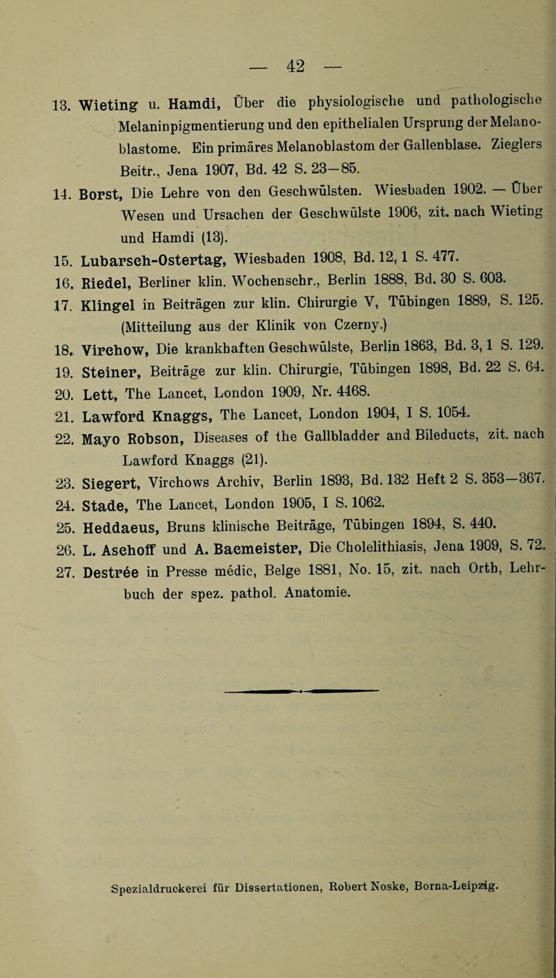 13. Wieting u. Hamdi, Über die physiologische und pathologische Melaninpigmentierung und den epithelialen Ursprung der Melano¬ blastome. Ein primäres Melanoblastom der Gallenblase. Zieglers Beitr., Jena 1907, Bd. 42 S. 23—85. 14. Borst, Die Lehre von den Geschwülsten. Wiesbaden 1902. — Über Wesen und Ursachen der Geschwülste 1906, zit. nach Wieting und Hamdi (13). 15. Lubarseh-Ostertag, Wiesbaden 1908, Bd. 12,1 S. 477. 16. Riedel, Berliner klin. Wochenschr., Berlin 1888, Bd. 30 S. 603. 17. Klingel in Beiträgen zur klin. Chirurgie V, Tübingen 1889, S. 125. (Mitteilung aus der Klinik von Czerny.) 18. Virehow, Die krankhaften Geschwülste, Berlin 1863, Bd. 3,1 S. 129. 19. Steiner, Beiträge zur klin. Chirurgie, Tübingen 1898, Bd. 22 S. 64. 20. Lett, The Lancet, London 1909, Nr. 4468. 21. Lawford Knaggs, The Lancet, London 1904, I S. 1054. 22. Mayo Robson, Diseases of the Gallbladder and Bileducts, zit. nach Lawford Knaggs (21). 23. Siegert, Virchows Archiv, Berlin 1893, Bd. 132 Heft 2 S. 353—367. 24. Stade, The Lancet, London 1905, I S. 1062. 25. Heddaeus, Bruns klinische Beiträge, Tübingen 1894, S. 440. 26. L. Asehoff und A. Baemeister, Die Cholelithiasis, Jena 1909, S. 72. 27. Destree in Presse medic, Beige 1881, No. 15, zit. nach Ortb, Lehr¬ buch der spez. pathol. Anatomie. Spezialdruckerei für Dissertationen, Robert Noske, Borna-Leipzig.