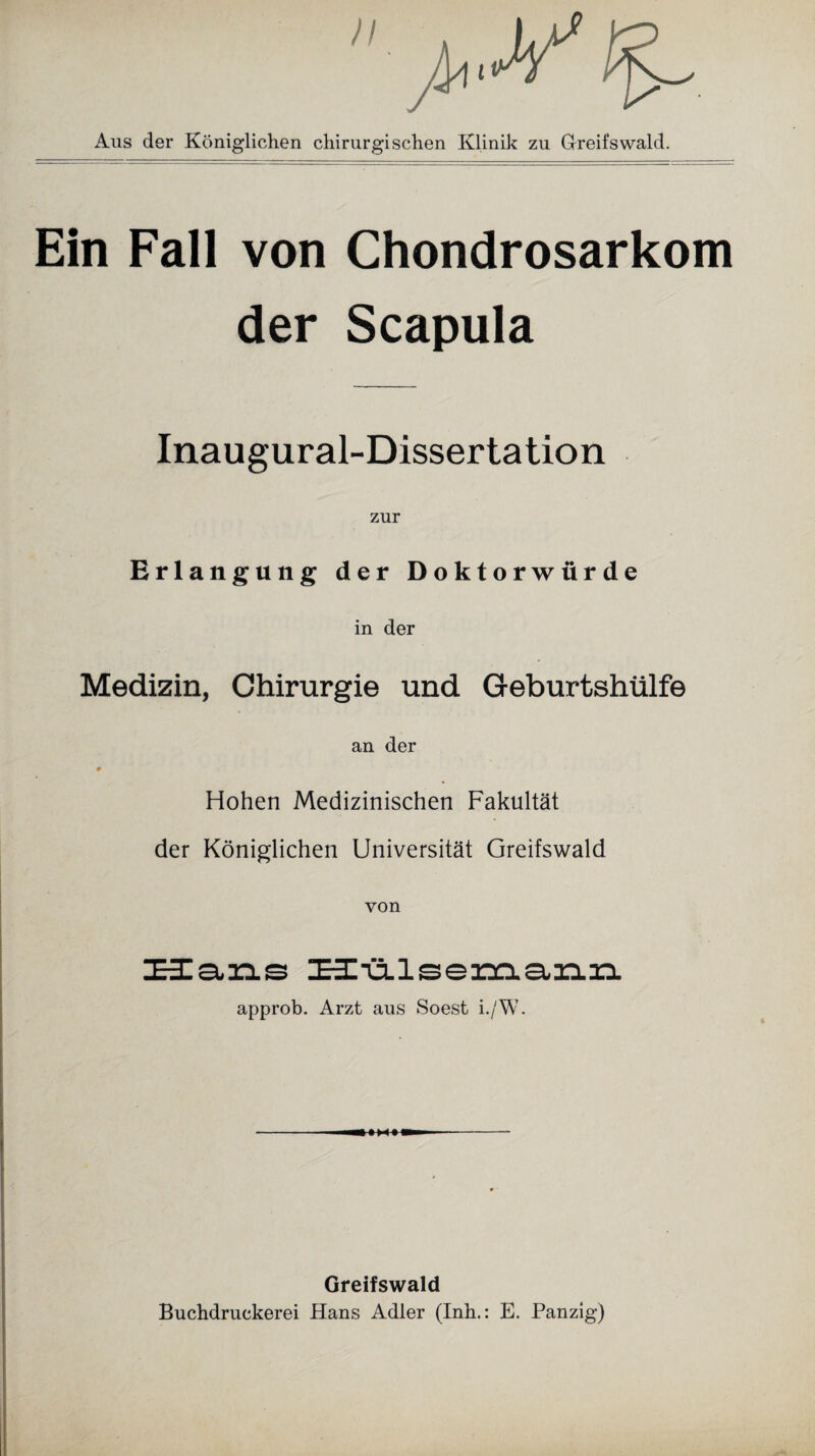 Aus der Königlichen chirurgischen Klinik zu Greifswald. Ein Fall von Chondrosarkom der Scapula Inaugural-Dissertation Erlangung der Doktorwürde in der Medizin, Chirurgie und Geburtshülfe an der # Hohen Medizinischen Fakultät der Königlichen Universität Greifswald von Hans Hülsemann approb. Arzt aus Soest i./W. - —»»<» — - Greifswald Buchdruckerei Hans Adler (Inh.: E. Panzig)