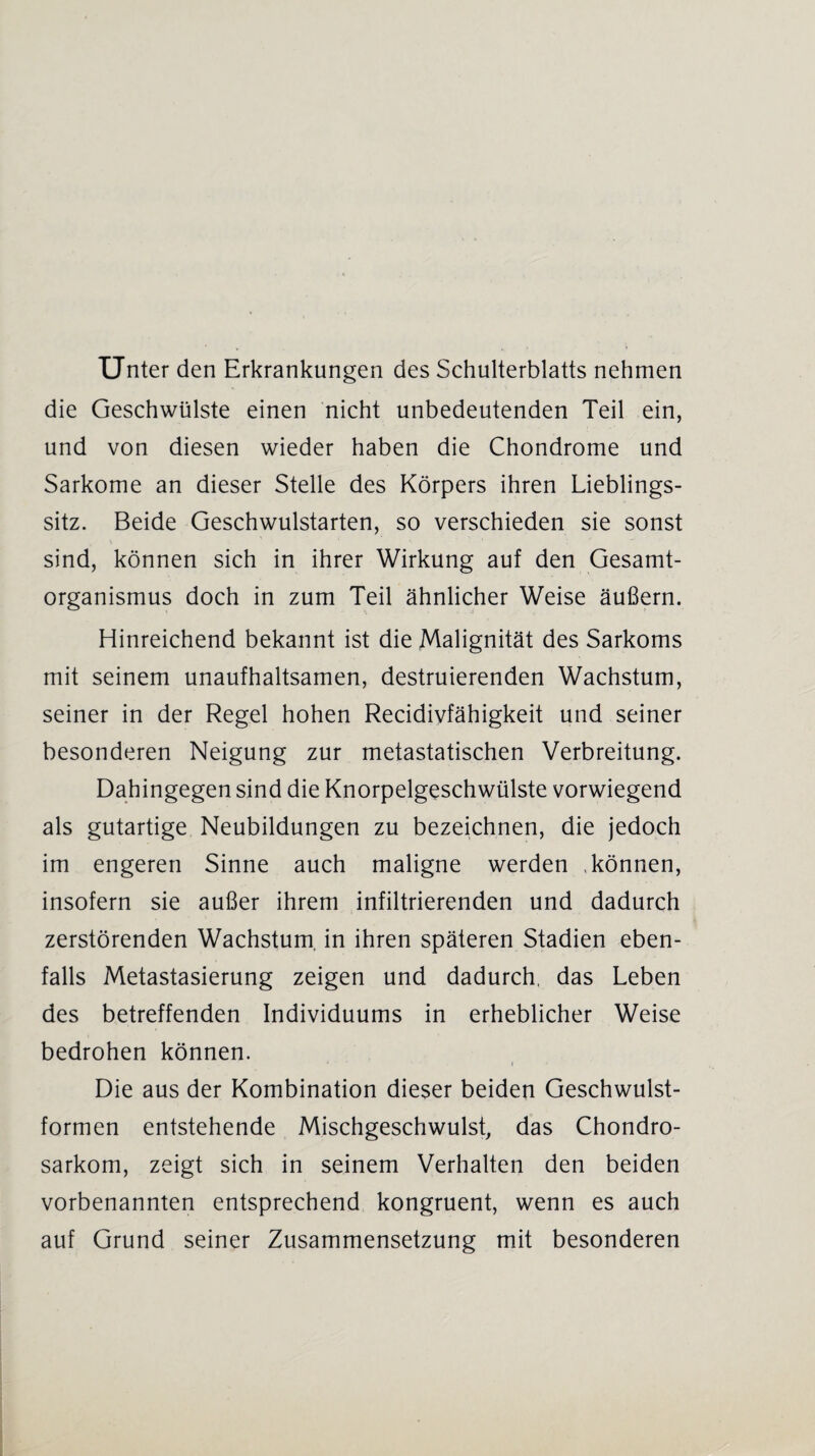 Unter den Erkrankungen des Schulterblatts nehmen die Geschwülste einen nicht unbedeutenden Teil ein, und von diesen wieder haben die Chondrome und Sarkome an dieser Stelle des Körpers ihren Lieblings¬ sitz. Beide Geschwulstarten, so verschieden sie sonst sind, können sich in ihrer Wirkung auf den Gesamt¬ organismus doch in zum Teil ähnlicher Weise äußern. Hinreichend bekannt ist die Malignität des Sarkoms mit seinem unaufhaltsamen, destruierenden Wachstum, seiner in der Regel hohen Recidivfähigkeit und seiner besonderen Neigung zur metastatischen Verbreitung. Dahingegen sind die Knorpelgeschwülste vorwiegend als gutartige Neubildungen zu bezeichnen, die jedoch im engeren Sinne auch maligne werden .können, insofern sie außer ihrem infiltrierenden und dadurch zerstörenden Wachstum, in ihren späteren Stadien eben¬ falls Metastasierung zeigen und dadurch, das Leben des betreffenden Individuums in erheblicher Weise bedrohen können. Die aus der Kombination dieser beiden Geschwulst¬ formen entstehende Mischgeschwulst, das Chondro¬ sarkom, zeigt sich in seinem Verhalten den beiden vorbenannten entsprechend kongruent, wenn es auch auf Grund seiner Zusammensetzung mit besonderen