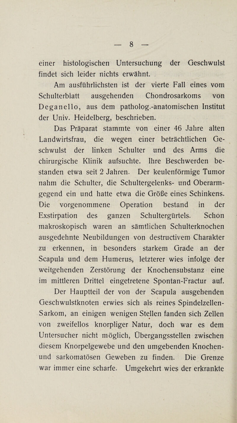 einer histologischen Untersuchung der Geschwulst findet sich leider nichts erwähnt. Am ausführlichsten ist der vierte Fall eines vom Schulterblatt ausgehenden Chondrosarkoms von Deganello, aus dem patholog.-anatomischen Institut der Univ. Heidelberg, beschrieben. Das Präparat stammte von einer 46 Jahre alten Landwirtsfrau, die wegen einer beträchtlichen Ge¬ schwulst der linken Schulter und des Arms die chirurgische Klinik aufsuchte. Ihre Beschwerden be¬ standen etwa seit 2 Jahren. Der keulenförmige Tumor nahm die Schulter, die Schultergelenks- und Oberarm¬ gegend ein und hatte etwa die Größe eines Schinkens. Die vorgenommene Operation bestand in der Exstirpation des ganzen Schultergürtels. Schon makroskopisch waren an sämtlichen Schulterknochen ausgedehnte Neubildungen von destructivem Charakter zu erkennen, in besonders starkem Grade an der Scapula und dem Humerus, letzterer wies infolge der weitgehenden Zerstörung der Knochensubstanz eine im mittleren Drittel eingetretene Spontan-Fractur auf. Der Hauptteil der von der Scapula ausgehenden Geschwulstknoten erwies sich als reines Spindelzellen- Sarkom, an einigen wenigen Stellen fanden sich Zellen von zweifellos knorpliger Natur, doch war es dem Untersucher nicht möglich, Übergangsstellen zwischen diesem Knorpelgewebe und den umgebenden Knochen- und sarkomatösen Geweben zu finden. Die Grenze war immer eine scharfe. Umgekehrt wies der erkrankte
