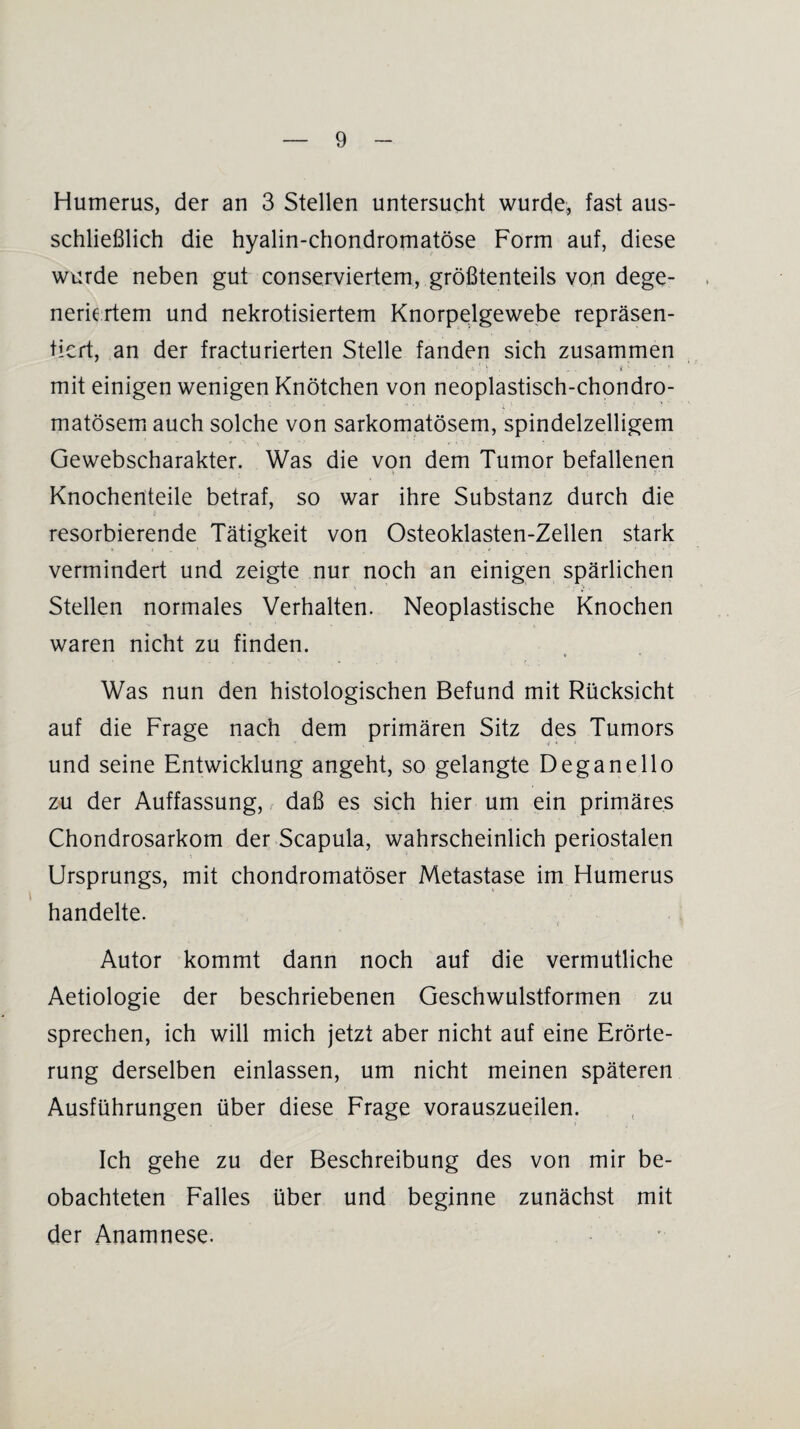 Humerus, der an 3 Stellen untersucht wurde, fast aus¬ schließlich die hyalin-chondromatöse Form auf, diese wurde neben gut conserviertem, größtenteils von dege¬ neriertem und nekrotisiertem Knorpelgewebe repräsen¬ tiert, an der fracturierten Stelle fanden sich zusammen - v ' * ’ * 1 ft ' ) . . . ; . \ i' : . . * ‘ 1 mit einigen wenigen Knötchen von neoplastisch-chondro- matösem auch solche von sarkomatösem, spindelzelligem Gewebscharakter. Was die von dem Tumor befallenen Knochenteile betraf, so war ihre Substanz durch die resorbierende Tätigkeit von Osteoklasten-Zellen stark vermindert und zeigte nur noch an einigen spärlichen Stellen normales Verhalten. Neoplastische Knochen waren nicht zu finden. * r Was nun den histologischen Befund mit Rücksicht auf die Frage nach dem primären Sitz des Tumors if * * und seine Entwicklung angeht, so gelangte Deganello zu der Auffassung, daß es sich hier um ein primäres Chondrosarkom der Scapula, wahrscheinlich periostalen Ursprungs, mit chondromatöser Metastase im Humerus handelte. Autor kommt dann noch auf die vermutliche Aetiologie der beschriebenen Geschwulstformen zu sprechen, ich will mich jetzt aber nicht auf eine Erörte¬ rung derselben einlassen, um nicht meinen späteren Ausführungen über diese Frage vorauszueilen. Ich gehe zu der Beschreibung des von mir be¬ obachteten Falles über und beginne zunächst mit der Anamnese.