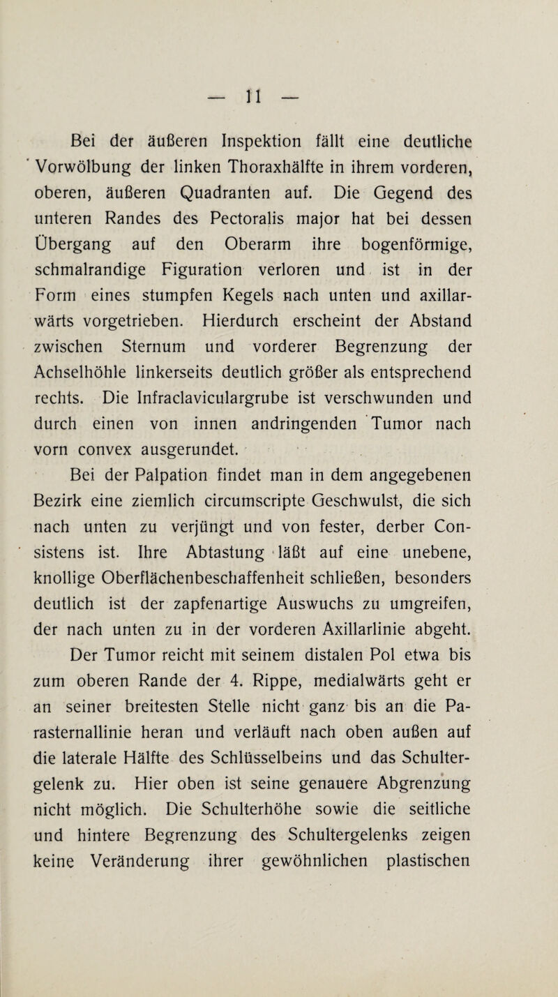 Bei der äußeren Inspektion fällt eine deutliche ' Vorwölbung der linken Thoraxhälfte in ihrem vorderen, oberen, äußeren Quadranten auf. Die Gegend des unteren Randes des Pectoralis major hat bei dessen Übergang auf den Oberarm ihre bogenförmige, schmalrandige Figuration verloren und ist in der Form eines stumpfen Kegels nach unten und axillar- wärts vorgetrieben. Hierdurch erscheint der Abstand zwischen Sternum und vorderer Begrenzung der Achselhöhle linkerseits deutlich größer als entsprechend rechts. Die Infraclaviculargrube ist verschwunden und durch einen von innen andringenden Tumor nach vorn convex ausgerundet. Bei der Palpation findet man in dem angegebenen Bezirk eine ziemlich circumscripte Geschwulst, die sich nach unten zu verjüngt und von fester, derber Con- sistens ist. Ihre Abtastung ‘läßt auf eine unebene, knollige Oberflächenbeschaffenheit schließen, besonders deutlich ist der zapfenartige Auswuchs zu umgreifen, der nach unten zu in der vorderen Axillarlinie abgeht. Der Tumor reicht mit seinem distalen Pol etwa bis zum oberen Rande der 4. Rippe, medialwärts geht er an seiner breitesten Stelle nicht ganz bis an die Pa¬ rasternallinie heran und verläuft nach oben außen auf die laterale Hälfte des Schlüsselbeins und das Schulter¬ gelenk zu. Hier oben ist seine genauere Abgrenzung nicht möglich. Die Schulterhöhe sowie die seitliche und hintere Begrenzung des Schultergelenks zeigen keine Veränderung ihrer gewöhnlichen plastischen