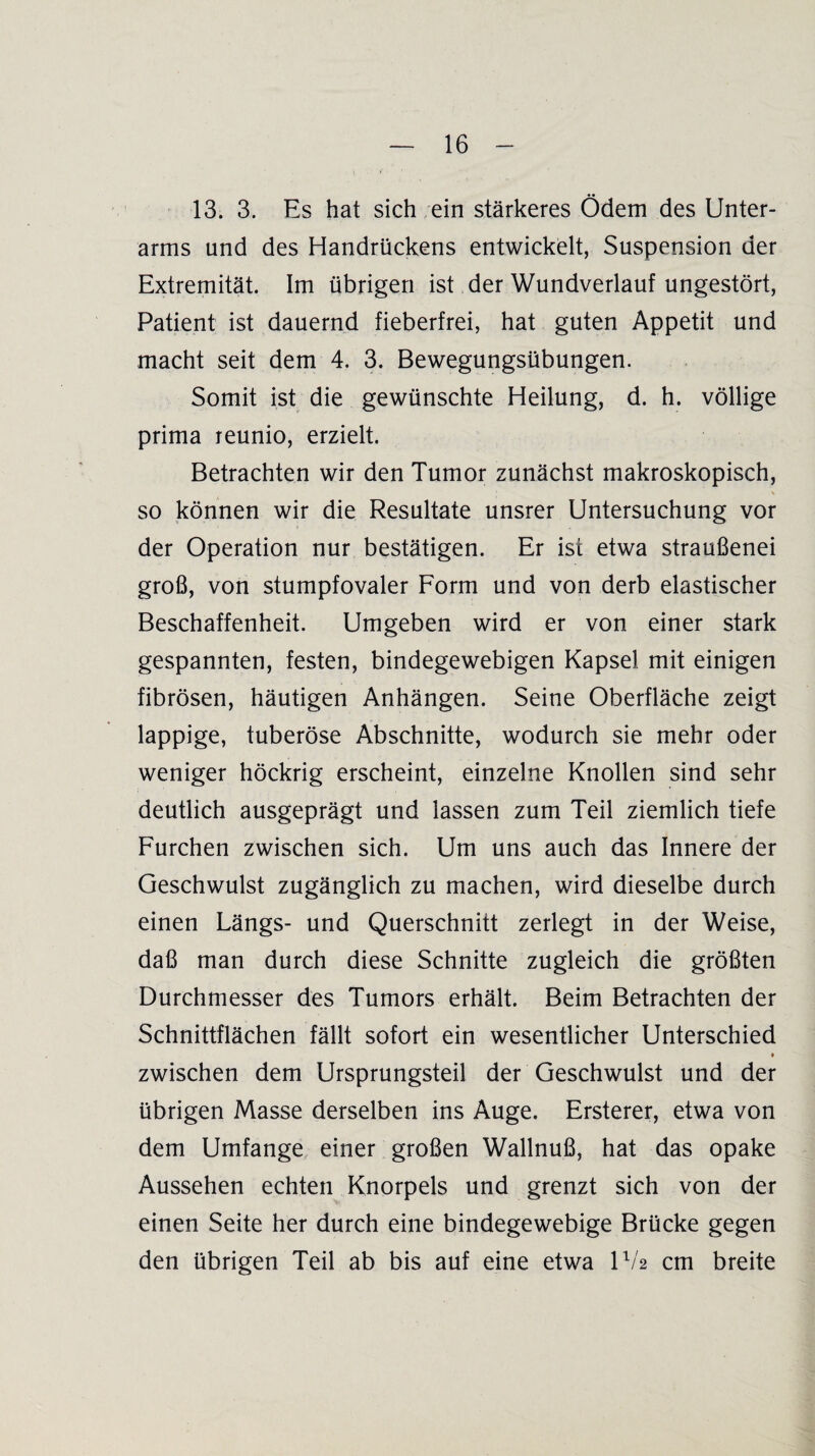 13. 3. Es hat sich ein stärkeres Ödem des Unter¬ arms und des Handrückens entwickelt, Suspension der Extremität. Im übrigen ist der Wundverlauf ungestört, Patient ist dauernd fieberfrei, hat guten Appetit und macht seit dem 4. 3. Bewegungsübungen. Somit ist die gewünschte Heilung, d. h. völlige prima reunio, erzielt. Betrachten wir den Tumor zunächst makroskopisch, so können wir die Resultate unsrer Untersuchung vor der Operation nur bestätigen. Er ist etwa Straußenei groß, von stumpfovaler Form und von derb elastischer Beschaffenheit. Umgeben wird er von einer stark gespannten, festen, bindegewebigen Kapsel mit einigen fibrösen, häutigen Anhängen. Seine Oberfläche zeigt lappige, tuberöse Abschnitte, wodurch sie mehr oder weniger höckrig erscheint, einzelne Knollen sind sehr deutlich ausgeprägt und lassen zum Teil ziemlich tiefe Furchen zwischen sich. Um uns auch das Innere der Geschwulst zugänglich zu machen, wird dieselbe durch einen Längs- und Querschnitt zerlegt in der Weise, daß man durch diese Schnitte zugleich die größten Durchmesser des Tumors erhält. Beim Betrachten der Schnittflächen fällt sofort ein wesentlicher Unterschied • zwischen dem Ursprungsteil der Geschwulst und der übrigen Masse derselben ins Auge. Ersterer, etwa von dem Umfange einer großen Wallnuß, hat das opake Aussehen echten Knorpels und grenzt sich von der einen Seite her durch eine bindegewebige Brücke gegen den übrigen Teil ab bis auf eine etwa U/2 cm breite