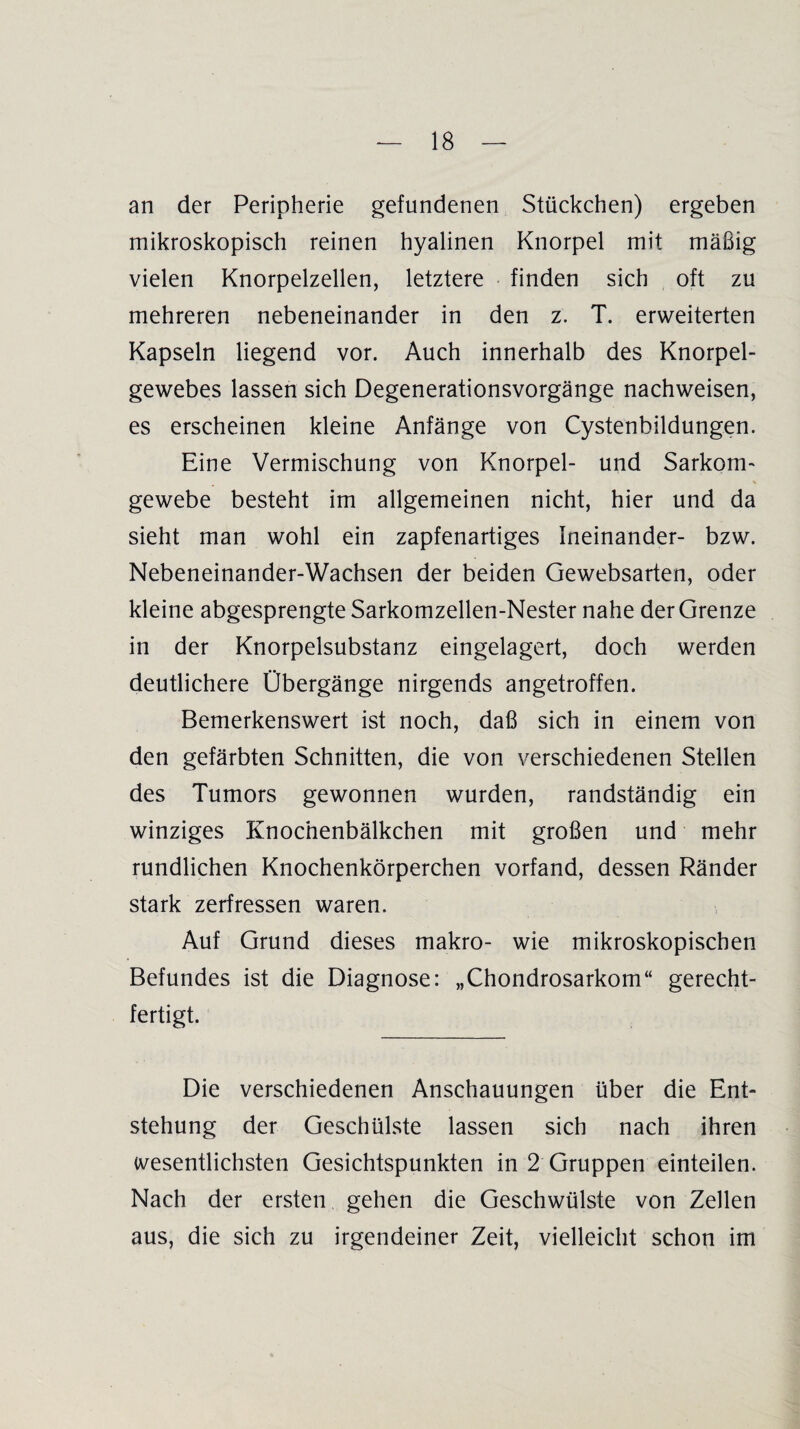 an der Peripherie gefundenen Stückchen) ergeben mikroskopisch reinen hyalinen Knorpel mit mäßig vielen Knorpelzellen, letztere finden sich oft zu mehreren nebeneinander in den z. T. erweiterten Kapseln liegend vor. Auch innerhalb des Knorpel¬ gewebes lassen sich Degenerationsvorgänge nachweisen, es erscheinen kleine Anfänge von Cystenbildungen. Eine Vermischung von Knorpel- und Sarkom- gewebe besteht im allgemeinen nicht, hier und da sieht man wohl ein zapfenartiges Ineinander- bzw. Nebeneinander-Wachsen der beiden Gewebsarten, oder kleine abgesprengte Sarkomzellen-Nester nahe der Grenze in der Knorpelsubstanz eingelagert, doch werden deutlichere Übergänge nirgends angetroffen. Bemerkenswert ist noch, daß sich in einem von den gefärbten Schnitten, die von verschiedenen Stellen des Tumors gewonnen wurden, randständig ein winziges Knocnenbälkchen mit großen und mehr rundlichen Knochenkörperchen vorfand, dessen Ränder stark zerfressen waren. Auf Grund dieses makro- wie mikroskopischen Befundes ist die Diagnose: „Chondrosarkom“ gerecht¬ fertigt. Die verschiedenen Anschauungen über die Ent¬ stehung der Geschülste lassen sich nach ihren wesentlichsten Gesichtspunkten in 2 Gruppen einteilen. Nach der ersten, gehen die Geschwülste von Zellen aus, die sich zu irgendeiner Zeit, vielleicht schon im