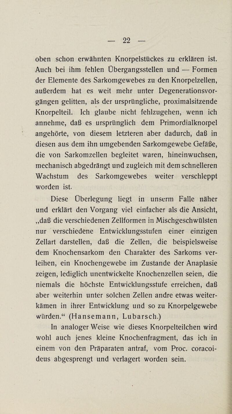 oben schon erwähnten Knorpelstückes zu erklären ist. Auch bei ihm fehlen Übergangsstellen und — Formen der Elemente des Sarkomgewebes zu den Knorpelzellen, außerdem hat es weit mehr unter Degenerationsvor¬ gängen gelitten, als der ursprüngliche, proximalsitzende Knorpelteil. Ich glaube nicht fehlzugehen, wenn ich annehme, daß es ursprünglich dem Primordialknorpel angehörte, von diesem letzteren aber dadurch, daß in diesen aus dem ihn umgebenden Sarkomgewebe Gefäße, die von Sarkomzellen begleitet waren, hineinwuchsen, mechanisch abgedrängt und zugleich mit dem schnelleren Wachstum des Sarkomgewebes weiter verschleppt worden ist. Diese Überlegung liegt in unserm Falle näher und erklärt den Vorgang viel einfacher als die Ansicht, ,,daß die verschiedenen Zellformen in Mischgeschwülsten nur verschiedene Entwicklungsstufen einer einzigen Zellart darstellen, daß die Zellen, die beispielsweise dem Knochensarkom den Charakter des Sarkoms ver¬ leihen, ein Knochengewebe im Zustande der Anaplasie zeigen, lediglich unentwickelte Knochenzellen seien, die niemals die höchste Entwicklungsstufe erreichen, daß aber weiterhin unter solchen Zellen andre etwas weiter¬ kämen in ihrer Entwicklung und so zu Knorpelgewebe würden.“ (Hansemann, Lu barsch.) In analoger Weise wie dieses Knorpelteilchen wird wohl auch jenes kleine Knochenfragment, das ich in einem von den Präparaten antraf, vom Proc. coracoi- deus abgesprengt und verlagert worden sein.