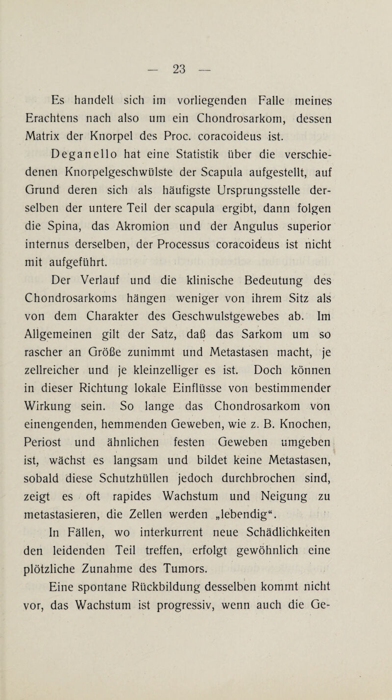 Es handelt sich im vorliegenden Falle meines Erachtens nach also um ein Chondrosarkom, dessen Matrix der Knorpel des Proc. coracoideus ist. Deganello hat eine Statistik über die verschie¬ denen Knorpelgeschwülste der Scapula aufgestellt, auf Grund deren sich als häufigste Ursprungsstelle der¬ selben der untere Teil der scapula ergibt, dann folgen die Spina, das Akromion und der Angulus superior internus derselben, der Processus coracoideus ist nicht mit aufgeführt. Der Verlauf und die klinische Bedeutung des Chondrosarkoms hängen weniger von ihrem Sitz als von dem Charakter des Geschwulstgewebes ab. Im Allgemeinen gilt der Satz, daß das Sarkom um so rascher an Größe zunimmt und Metastasen macht, je zellreicher und je kleinzelliger es ist. Doch können in dieser Richtung lokale Einflüsse von bestimmender Wirkung sein. So lange das Chondrosarkom von einengenden, hemmenden Geweben, wie z. B. Knochen, Periost und ähnlichen festen Geweben umgeben ist, wächst es langsam und bildet keine Metastasen, sobald diese Schutzhüllen jedoch durchbrochen sind, zeigt es oft rapides Wachstum und Neigung zu metastasieren, die Zellen werden „lebendig“. In Fällen, wo interkurrent neue Schädlichkeiten den leidenden Teil treffen, erfolgt gewöhnlich eine plötzliche Zunahme des Tumors. * Eine spontane Rückbildung desselben kommt nicht vor, das Wachstum ist progressiv, wenn auch die Ge-