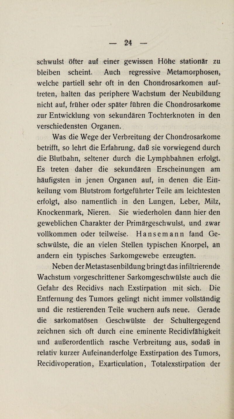 schwulst öfter auf einer gewissen Höhe stationär zu bleiben scheint. Auch regressive Metamorphosen, welche partiell sehr oft in den Chondrosarkomen auf- treten, halten das periphere Wachstum der Neubildung nicht auf, früher oder später führen die Chondrosarkome zur Entwicklung von sekundären Tochterknoten in den verschiedensten Organen. Was die Wege der Verbreitung der Chondrosarkome betrifft, so lehrt die Erfahrung, daß sie vorwiegend durch die Blutbahn, seltener durch die Lymphbahnen erfolgt. Es treten daher die sekundären Erscheinungen am häufigsten in jenen Organen auf, in denen die Ein¬ keilung vom Blutstrom fortgeführter Teile am leichtesten erfolgt, also namentlich in den Lungen, Leber, Milz, Knockenmark, Nieren. Sie wiederholen dann hier den geweblichen Charakter der Primärgeschwulst, und zwar vollkommen oder teilweise. Hansemann fand Ge¬ schwülste, die an vielen Stellen typischen Knorpel, an andern ein typisches Sarkomgewebe erzeugten. Neben der Metastasenbildung bringt das infiltrierende • i Wachstum vorgeschrittener Sarkomgeschwülste auch die Gefahr des Recidivs nach Exstirpation mit sich. Die Entfernung des Tumors gelingt nicht immer vollständig und die Testierenden Teile wuchern aufs neue. Gerade die sarkomatösen Geschwülste der Schultergegend zeichnen sich oft durch eine eminente Recidivfähigkeit und außerordentlich rasche Verbreitung aus, sodaß in relativ kurzer Aufeinanderfolge Exstirpation des Tumors, Recidivoperation, Exarticulation, Totalexstirpation der