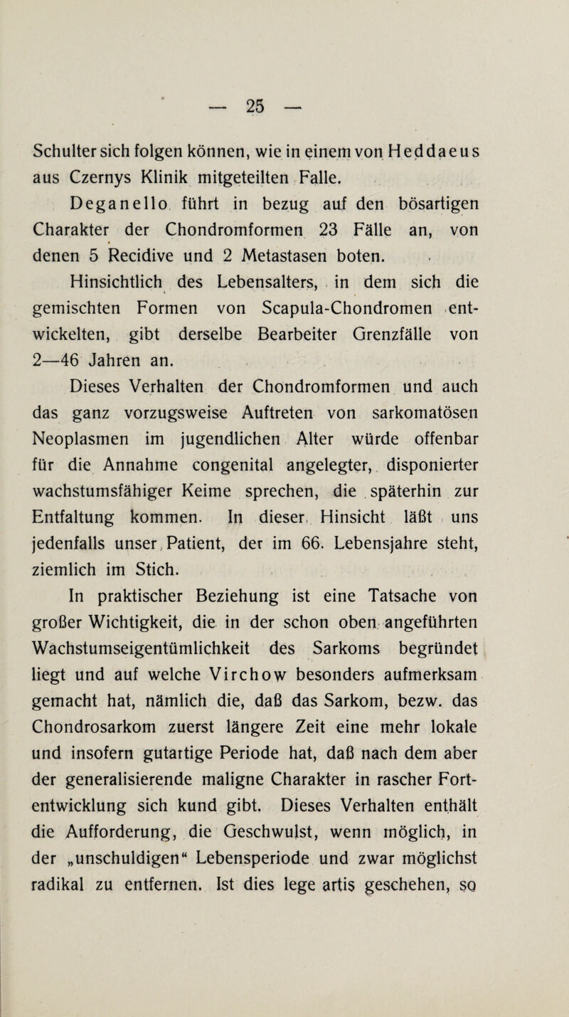 Schulter sich folgen können, wie in einem von Heddaeus aus Czernys Klinik mitgeteilten Falle. Deganello führt in bezug auf den bösartigen Charakter der Chondromformen 23 Fälle an, von denen 5 Recidive und 2 Metastasen boten. Hinsichtlich des Lebensalters, in dem sich die gemischten Formen von Scapula-Chondromen ent¬ wickelten, gibt derselbe Bearbeiter Grenzfälle von 2—46 Jahren an. Dieses Verhalten der Chondromformen und auch das ganz vorzugsweise Auftreten von sarkomatösen Neoplasmen im jugendlichen Alter würde offenbar für die Annahme congenital angelegter, disponierter wachstumsfähiger Keime sprechen, die späterhin zur Entfaltung kommen. In dieser. Hinsicht läßt uns jedenfalls unser Patient, der im 66. Lebensjahre steht, ziemlich im Stich. In praktischer Beziehung ist eine Tatsache von großer Wichtigkeit, die in der schon oben angeführten Wachstumseigentümlichkeit des Sarkoms begründet liegt und auf welche Virchow besonders aufmerksam gemacht hat, nämlich die, daß das Sarkom, bezw. das Chondrosarkom zuerst längere Zeit eine mehr lokale und insofern gutartige Periode hat, daß nach dem aber der generalisierende maligne Charakter in rascher Fort¬ entwicklung sich kund gibt. Dieses Verhalten enthält die Aufforderung, die Geschwulst, wenn möglich, in der „unschuldigen“ Lebensperiode und zwar möglichst radikal zu entfernen. Ist dies lege artis geschehen, so