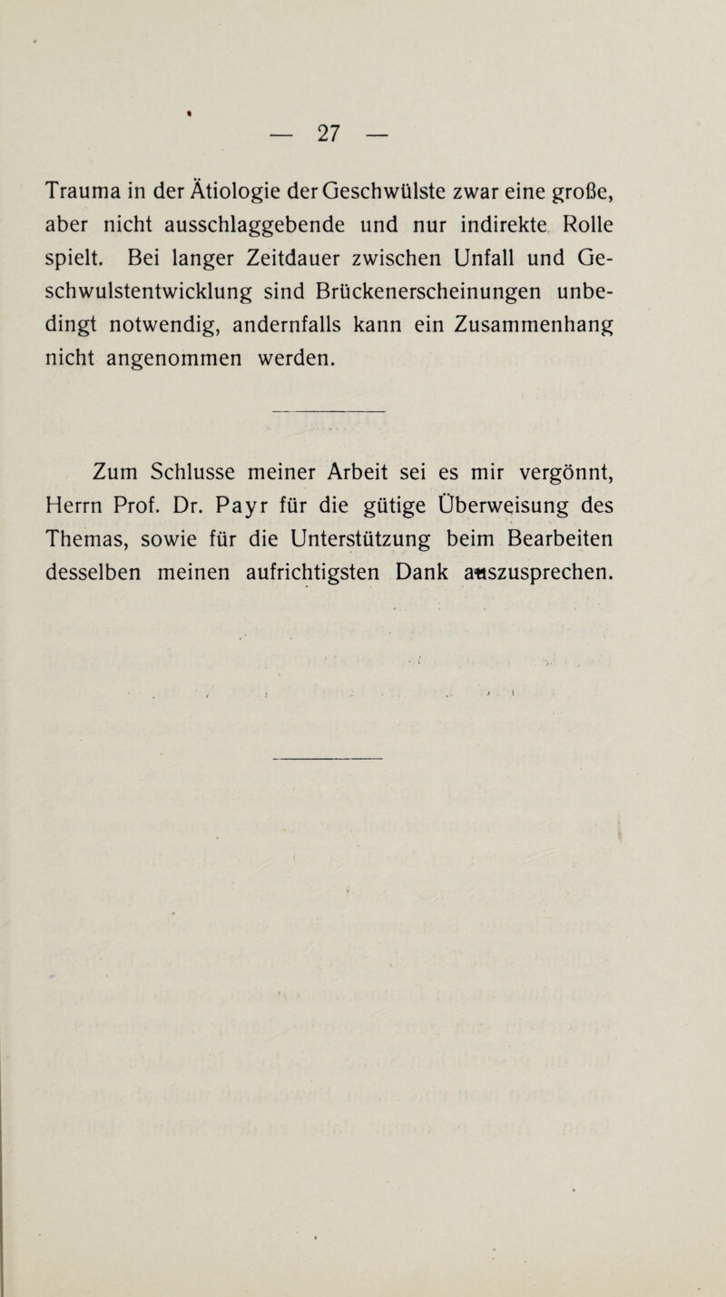 « Trauma in der Ätiologie der Geschwülste zwar eine große, aber nicht ausschlaggebende und nur indirekte Rolle spielt. Bei langer Zeitdauer zwischen Unfall und Ge¬ schwulstentwicklung sind Brückenerscheinungen unbe¬ dingt notwendig, andernfalls kann ein Zusammenhang nicht angenommen werden. Zum Schlüsse meiner Arbeit sei es mir vergönnt, Herrn Prof. Dr. Payr für die gütige Überweisung des Themas, sowie für die Unterstützung beim Bearbeiten desselben meinen aufrichtigsten Dank auszusprechen.