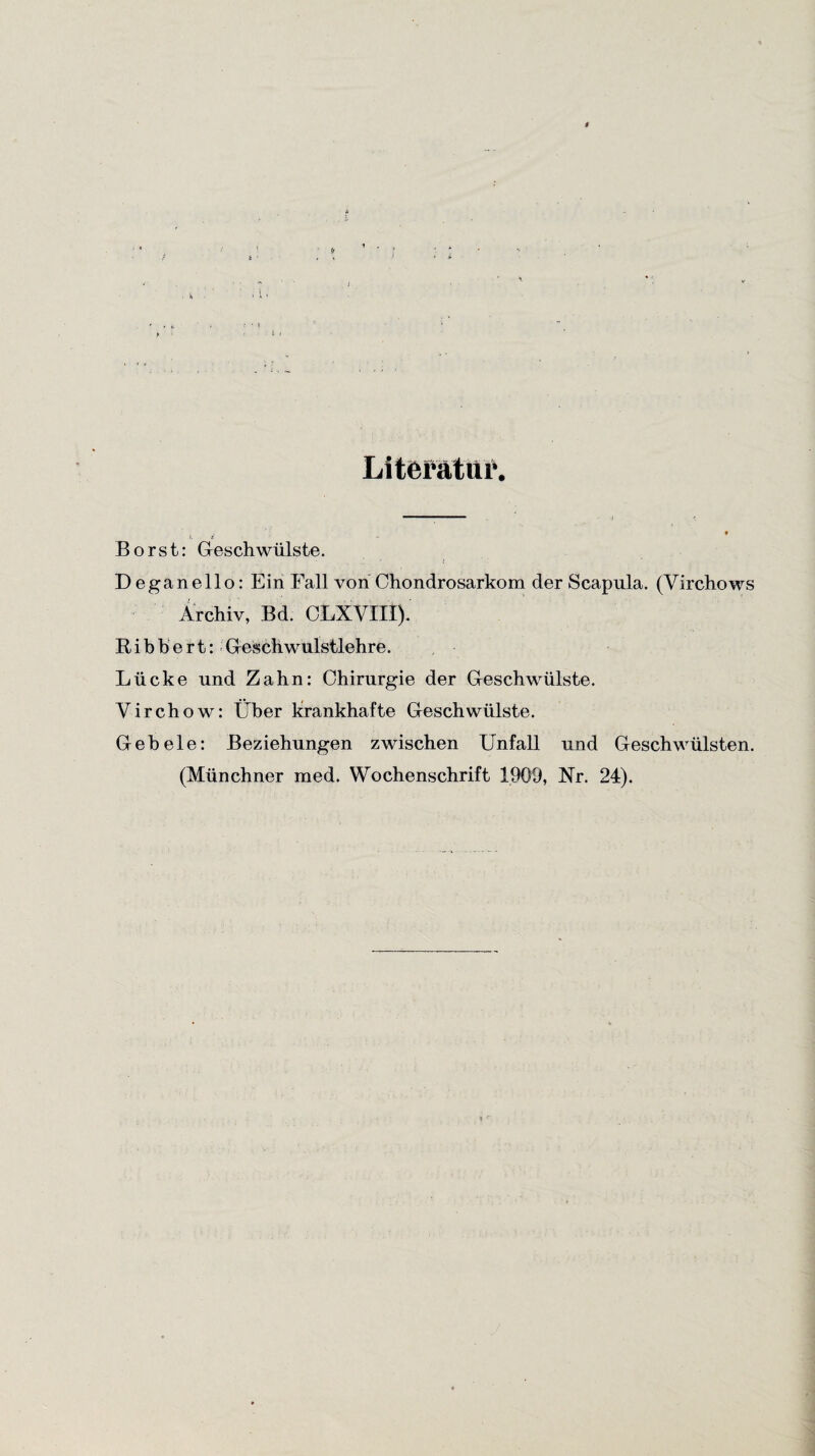 Literatur. Borst: Geschwülste. Deganello: Ein Fall von Chondrosarkom der Scapula. (Virchows Archiv, Bd. CLXVIlt) Bibbert: Geschwulstlehre. Lücke und Zahn: Chirurgie der Geschwülste. Yirchow: Über krankhafte Geschwülste. Geb eie: Beziehungen zwischen Unfall und Geschwülsten. (Münchner med. Wochenschrift 1909, Nr. 24).