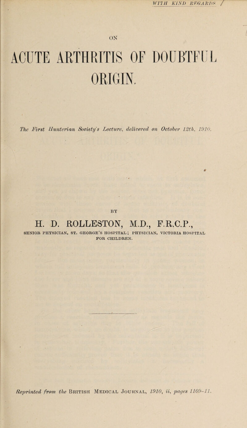 WUH KIND REGARDS ON ACUTE ARTHRITIS OF DOUBTFUL ORIGIN. The First Rimterian Society's Lecture, delivered on October 12th. 1910. BY H. D. ROLLE8TON, M.D., F.R.C.P., SENIOR PHYSICIAN, ST. GEORGE’S HOSPITAL ; PHYSICIAN, VICTORIA HOSPITAL FOR CHILDREN. Reprinted from the British Medical Journal, 1910, if pages 1109-11.