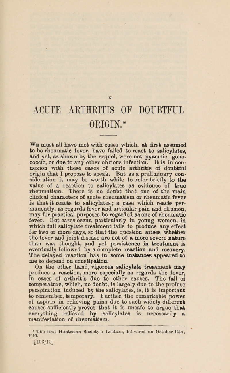 N ACUTE ARTHRITIS OF DOUBTFUL ORIGIN. * We must all have met with cases which, at first assumed to be rheumatic fever, have failed to react to salicylates, and yet, as shown by the sequel, were not pyaemic, gono¬ coccic, or due to any other obvious infection. It is in con¬ nexion with these cases of acute arthritis of doubtful origin that I propose to speak. But as a preliminary con¬ sideration it may be worth while to refer briefly to the value of a reaction to salicylates as evidence of true rheumatism. There is no doubt that one of the main clinical characters of acute rheumatism or rheumatic fever is that it reacts to salicylates; a case which reacts per¬ manently, as regards fever and articular pain and effusion, may for practical purposes be regarded as one of rheumatic fever. But cases occur, particularly in young women, in which full salicylate treatment fails to produce any effect for two or more days, so that the question arises whether the fever and joint disease are not of a more severe nature than was thought, and yet persistence in treatment is eventually followed by a complete reaction and recovery. The delayed reaction has in some instances appeared to me to depend on constipation. On the other hand, vigorous salicylate treatment may produce a reaction, more especially as regards the fever, in cases of arthritis due to other causes. The fall of temperature, which, no doubt, is largely due to the profuse perspiration induced by the salicylates, is, it is important to remember, temporary. Further, the remarkable power of aspirin in relieving pains due to such widely different causes sufficiently proves that it is unsafe to argue that everything relieved by salicylates is necessarily a manifestation of rheumatism. * The first Hunterian Society’s Lecture, delivered on October 12the 1910. [493/10]