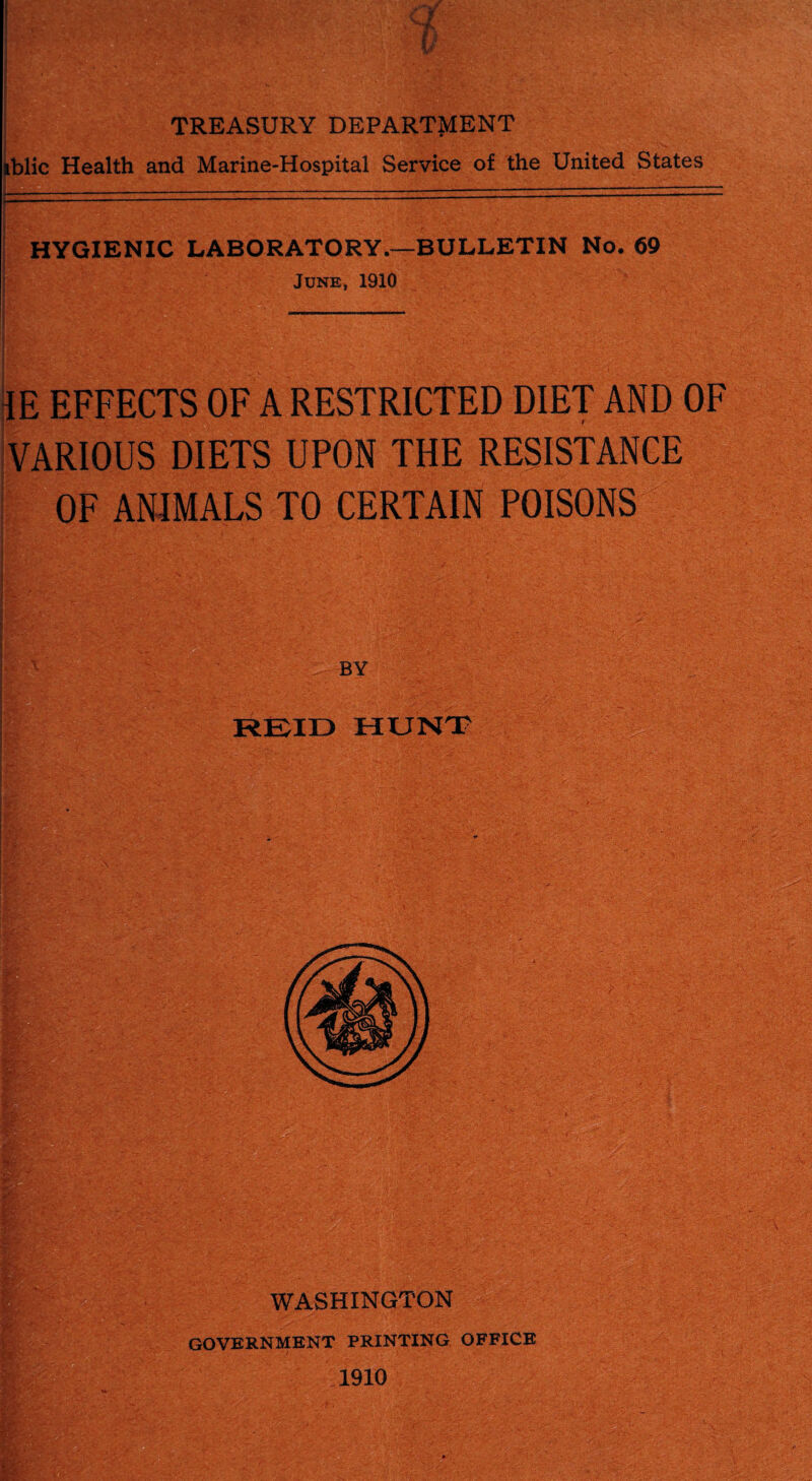 I i ' 1 -' — f i : 1/ TREASURY DEPARTMENT iblic Health and Marine-Hospital Service of the United States HYGIENIC LABORATORY.—BULLETIN No. 69 June, 1910 IE EFFECTS OF A RESTRICTED DIET AND OF VARIOUS DIETS UPON THE RESISTANCE OF ANIMALS TO CERTAIN POISONS