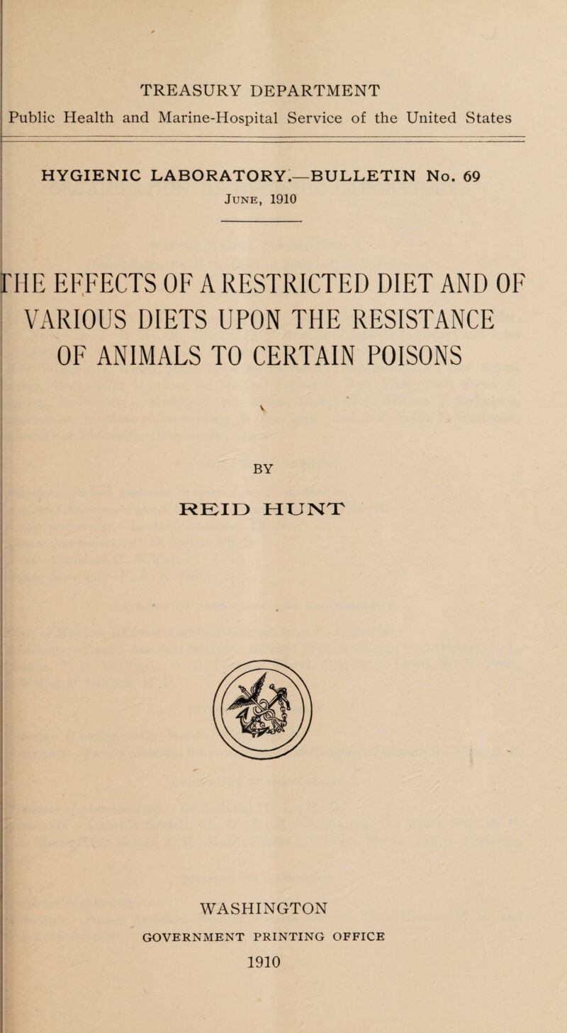 TREASURY DEPARTMENT Public Health and Marine-Hospital Service of the United States HYGIENIC LABORATORY.—BULLETIN No. 69 June, 1910 HIE EFFECTS OF A RESTRICTED DIET AND OF VARIOUS DIETS UPON THE RESISTANCE OF ANIMALS TO CERTAIN POISONS v BY REID HUNT WASHINGTON GOVERNMENT PRINTING OFFICE 1910