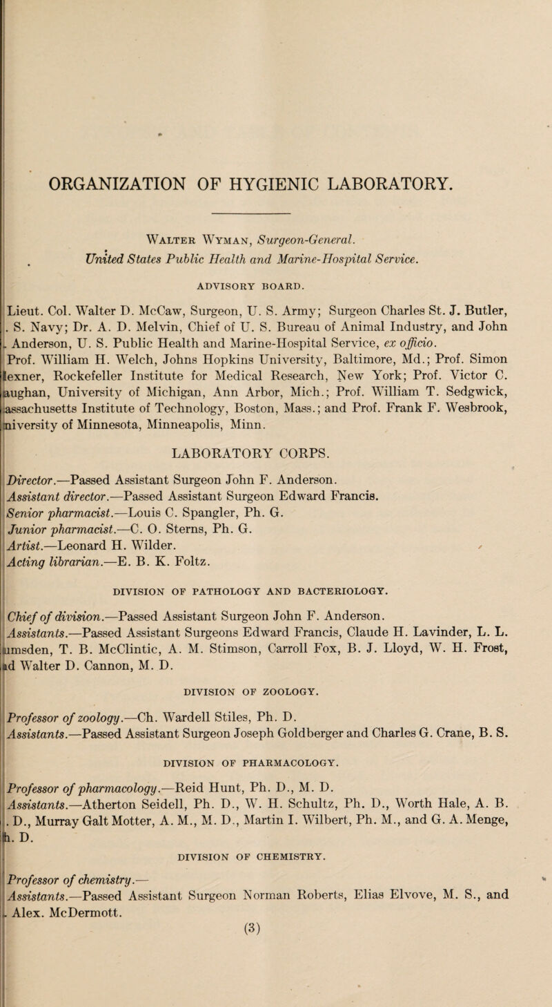 ORGANIZATION OF HYGIENIC LABORATORY. Walter Wyman, Surgeon-General. United States Public Health and Marine-Hospital Service. ADVISORY BOARD. Lieut. Col. Walter D. McCaw, Surgeon, U. S. Army; Surgeon Charles St. J. Butler, . S. Navy; Dr. A. D. Melvin, Chief of U. S. Bureau of Animal Industry, and John . Anderson, U. S. Public Health and Marine-Hospital Service, ex officio. Prof. William H. Welch, Johns Hopkins University, Baltimore, Md.; Prof. Simon lexner, Rockefeller Institute for Medical Research, New York; Prof. Victor C. aughan, University of Michigan, Ann Arbor, Mich.; Prof. William T. Sedgwick, ;assachusetts Institute of Technology, Boston, Mass.; and Prof. Frank F. Wesbrook, jniversity of Minnesota, Minneapolis, Minn. LABORATORY CORPS. Director.—Passed Assistant Surgeon John F. Anderson. Assistant director.—Passed Assistant Surgeon Edward Francis. Senior pharmacist.—Louis C. Spangler, Ph. G. Junior pharmacist.—C. O. Sterns, Ph. G. Artist.—Leonard H. Wilder. ✓ Acting librarian.—E. B. K. Foltz. DIVISION OF PATHOLOGY AND BACTERIOLOGY. Chief of division.—Passed Assistant Surgeon John F. Anderson. Assistants.—Passed Assistant Surgeons Edward Francis, Claude H. Lavinder, L. L. tumsden, T. B. McClintic, A. M. Stimson, Carroll Fox, B. J. Lloyd, W. H. Frost, ad Walter D. Cannon, M. D. DIVISION OF ZOOLOGY. Professor of zoology.—Ch. Wardell Stiles, Ph. D. Assistants.—Passed Assistant Surgeon Joseph Goldberger and Charles G. Crane, B. S. DIVISION OF PHARMACOLOGY. Professor of pharmacology.—Reid Hunt, Ph. D., M. D. Assistants.—Atherton Seidell, Ph. D., W. H. Schultz, Ph. D., Worth Hale, A. B. . D., Murray Galt Motter, A. M., M. D,, Martin I. Wilbert, Ph. M., and G. A. Menge, D. DIVISION OF CHEMISTRY. Professor of chemistry.— Assistants.—Passed Assistant Surgeon Norman Roberts, Elias Elvove, M. S., and jj. Alex. McDermott.