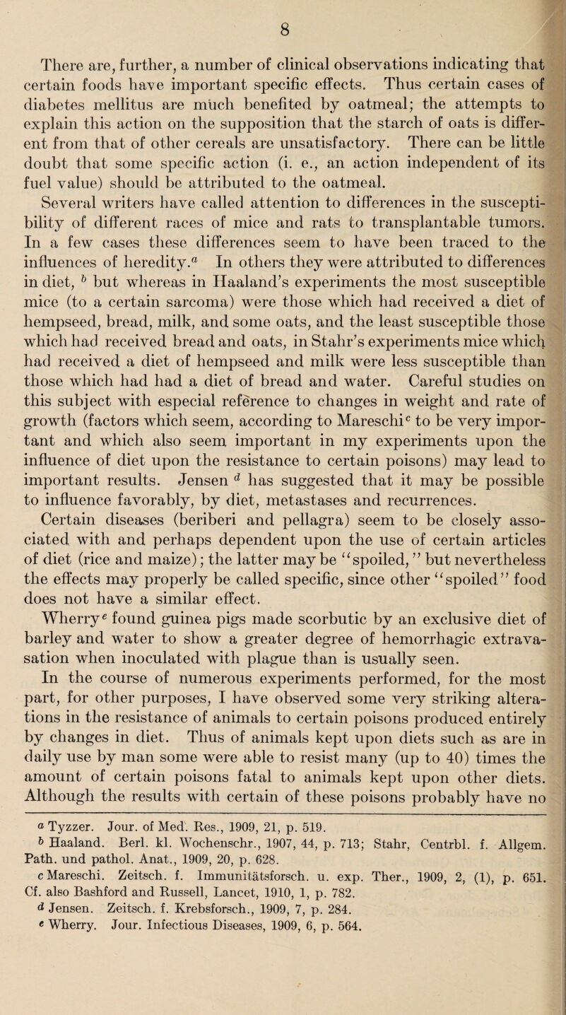 There are, further, a number of clinical observations indicating that certain foods have important specific effects. Thus certain cases of diabetes mellitus are much benefited by oatmeal; the attempts to explain this action on the supposition that the starch of oats is differ¬ ent from that of other cereals are unsatisfactory. There can be little doubt that some specific action (i. e., an action independent of its fuel value) should be attributed to the oatmeal. Several writers have called attention to differences in the suscepti¬ bility of different races of mice and rats to transplantable tumors. In a few cases these differences seem to have been traced to the influences of heredity.a In others they were attributed to differences in diet, b but whereas in Haaland’s experiments the most susceptible mice (to a certain sarcoma) were those which had received a diet of hempseed, bread, milk, and some oats, and the least susceptible those which had received bread and oats, in Stahffs experiments mice which had received a diet of hempseed and milk were less susceptible than those which had had a diet of bread and water. Careful studies on this subject with especial reference to changes in weight and rate of growth (factors which seem, according to Mareschic to be very impor¬ tant and which also seem important in my experiments upon the influence of diet upon the resistance to certain poisons) may lead to important results. Jensen d has suggested that it may be possible to influence favorably, by diet, metastases and recurrences. Certain diseases (beriberi and pellagra) seem to be closely asso¬ ciated with and perhaps dependent upon the use of certain articles of diet (rice and maize); the latter may be “ spoiled, ” but nevertheless the effects may properly be called specific, since other “spoiled” food does not have a similar effect. Wherry6 found guinea pigs made scorbutic by an exclusive diet of barley and water to show a greater degree of hemorrhagic extrava¬ sation when inoculated with plague than is usually seen. In the course of numerous experiments performed, for the most part, for other purposes, I have observed some very striking altera¬ tions in the resistance of animals to certain poisons produced entirely by changes in diet. Thus of animals kept upon diets such as are in daily use by man some were able to resist many (up to 40) times the amount of certain poisons fatal to animals kept upon other diets. Although the results with certain of these poisons probably have no a Tyzzer. Jour, of Med. Res., 1909, 21, p. 519. b Haaland. Berl. kl. Wochenschr., 1907, 44, p. 713; Stahr, Centrbl. f. Allgem. Path, und pathol. Anat., 1909, 20, p. 628. cMareschi. Zeitsch. f. Immunitatsforsch. u. exp. Ther., 1909, 2, (1), p. 651. Cf. also Bashford and Russell, Lancet, 1910, 1, p. 782. d Jensen. Zeitsch. f. Krebsforsch., 1909, 7, p. 284. e Wherry. Jour. Infectious Diseases, 1909, 6, p. 564.