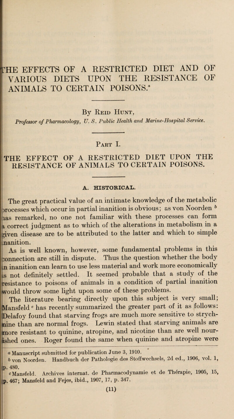 rHE EFFECTS OF A RESTRICTED DIET AND OF VARIOUS DIETS UPON THE RESISTANCE OF ANIMALS TO CERTAIN POISONS.” By Reid Hunt, Professor of Pharmacology, U. S. Public Health and Marine-Hospital Service. Part I. THE EFFECT OF A RESTRICTED DIET UPON THE RESISTANCE OF ANIMALS TO CERTAIN POISONS. A. HISTORICAL. The great practical value of an intimate knowledge of the metabolic orocesses which occur in partial inanition is obvious; as von Noorden h las remarked, no one not familiar with these processes can form a correct judgment as to which of the alterations in metabolism in a given disease are to be attributed to the latter and which to simple manition. As is well known, however, some fundamental problems in this connection are still in dispute. Thus the question whether the body ii inanition can learn to use less material and work more economically 5 not definitely settled. It seemed probable that a study of the esistance to poisons of animals in a condition of partial inanition pould throw some light upon some of these problems. The literature bearing directly upon this subject is very small; Mansfeld c has recently summarized the greater part of it as follows: IDelafoy found that starving frogs are much more sensitive to strych¬ nine than are normal frogs. Lewin stated that starving animals are more resistant to quinine, atropine, and nicotine than are well nour¬ ished ones. Roger found the same when quinine and atropine were * a Manuscript submitted for publication June 3, 1910. 5 von Noorden. Handbuch der Pathologie des Stoffwechsels, 2d ed., 1906, vol. 1, IP- 480. c Mansfeld. Archives internat. de Pharmacodynamie et de Therapie, 1905, 15, ;p. 467; Mansfeld and Fejes, ibid., 1907, 17, p. 347. (ID