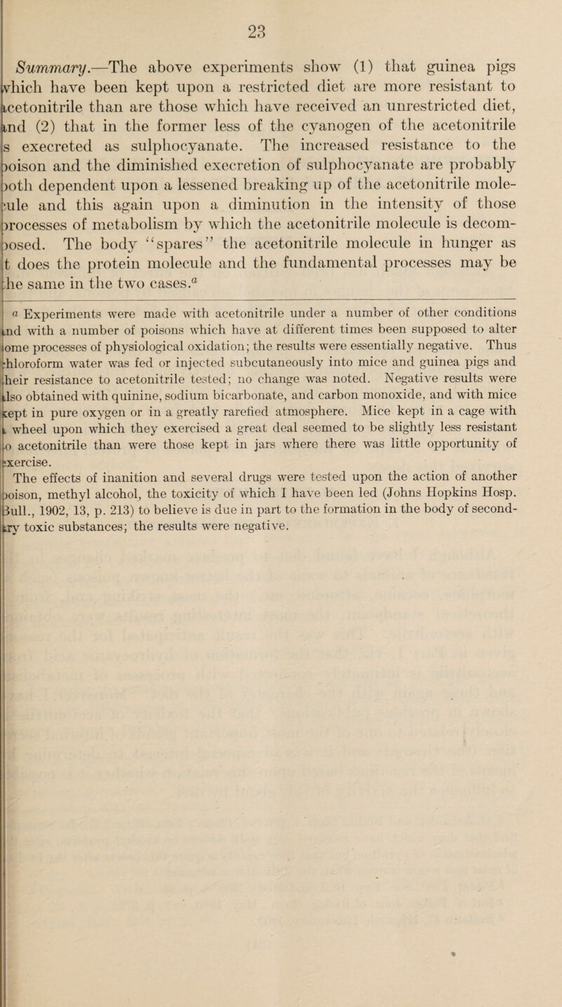 Summary.—The above experiments show (1) that guinea pigs vliicli have been kept upon a restricted diet are more resistant to icetonitrile than are those which have received an unrestricted diet, ind (2) that in the former less of the cyanogen of the acetonitrile s execreted as sulphocyanate. The increased resistance to the )oison and the diminished execretion of sulphocyanate are probably >oth dependent upon a lessened breaking up of the acetonitrile mole¬ cule and this again upon a diminution in the intensity of those processes of metabolism by which the acetonitrile molecule is decom¬ posed. The body “ spares ” the acetonitrile molecule in hunger as jt does the protein molecule and the fundamental processes may be |he same in the two cases.0 a Experiments were made with acetonitrile under a number of other conditions tnd with a number of poisons which have at different times been supposed to alter ome processes of physiological oxidation; the results were essentially negative. Thus ■hloroform water was fed or injected subcutaneously into mice and guinea pigs and heir resistance to acetonitrile tested; no change was noted. Negative results were Iso obtained with quinine, sodium bicarbonate, and carbon monoxide, and with mice eept in pure oxygen or in a greatly rarefied atmosphere. Mice kept in a cage with i, wheel upon which they exercised a great deal seemed to be slightly less resistant ^o acetonitrile than were those kept in jars where there was little opportunity of jxercise. The effects of inanition and several drugs were tested upon the action of another Doison, methyl alcohol, the toxicity of which I have been led (Johns Hopkins Hosp. Bull., 1902, 13, p. 213) to believe is due in part to the formation in the body of second- try toxic substances; the results were negative.