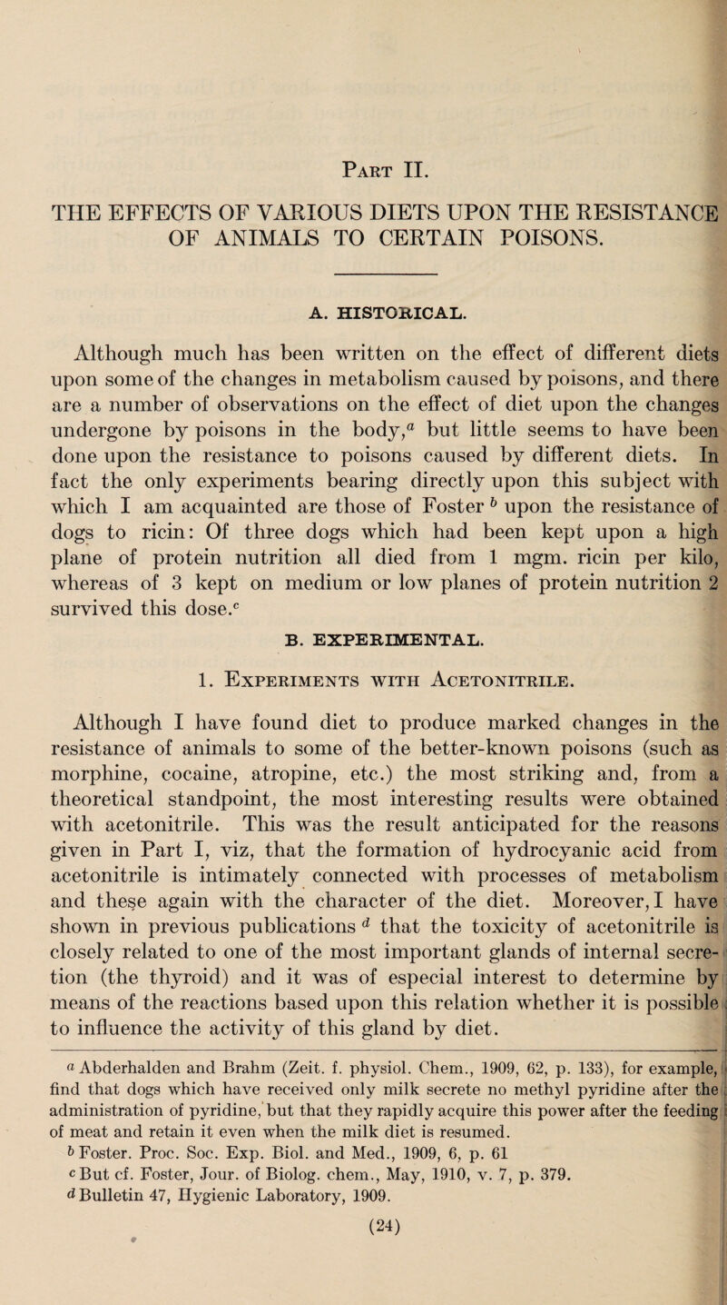 THE EFFECTS OF VARIOUS DIETS UPON THE RESISTANCE OF ANIMALS TO CERTAIN POISONS. A. HISTORICAL. Although much has been written on the effect of different diets upon some of the changes in metabolism caused by poisons, and there are a number of observations on the effect of diet upon the changes undergone by poisons in the body,a but little seems to have been done upon the resistance to poisons caused by different diets. In fact the only experiments bearing directly upon this subject with which I am acquainted are those of Foster * * * * 6 upon the resistance of dogs to ricin: Of three dogs which had been kept upon a high plane of protein nutrition all died from 1 mgm. ricin per kilo, whereas of 3 kept on medium or low planes of protein nutrition 2 survived this dose.c B. EXPERIMENTAL. 1. Experiments with Acetonitrile. Although I have found diet to produce marked changes in the resistance of animals to some of the better-known poisons (such as morphine, cocaine, atropine, etc.) the most striking and, from a theoretical standpoint, the most interesting results were obtained with acetonitrile. This was the result anticipated for the reasons given in Part I, viz, that the formation of hydrocyanic acid from acetonitrile is intimately connected with processes of metabolism and these again with the character of the diet. Moreover, I have shown in previous publications d that the toxicity of acetonitrile is closely related to one of the most important glands of internal secre¬ tion (the thyroid) and it was of especial interest to determine by means of the reactions based upon this relation whether it is possible to influence the activity of this gland by diet. a Abderhalden and Brahm (Zeit. f. physiol. Chem., 1909, 62, p. 133), for example, find that dogs which have received only milk secrete no methyl pyridine after the administration of pyridine, but that they rapidly acquire this power after the feeding of meat and retain it even when the milk diet is resumed. & Foster. Proc. Soc. Exp. Biol, and Med., 1909, 6, p. 61 cBut cf. Foster, Jour, of Biolog. chem., May, 1910, v. 7, p. 379. d Bulletin 47, Hygienic Laboratory, 1909. (24) #