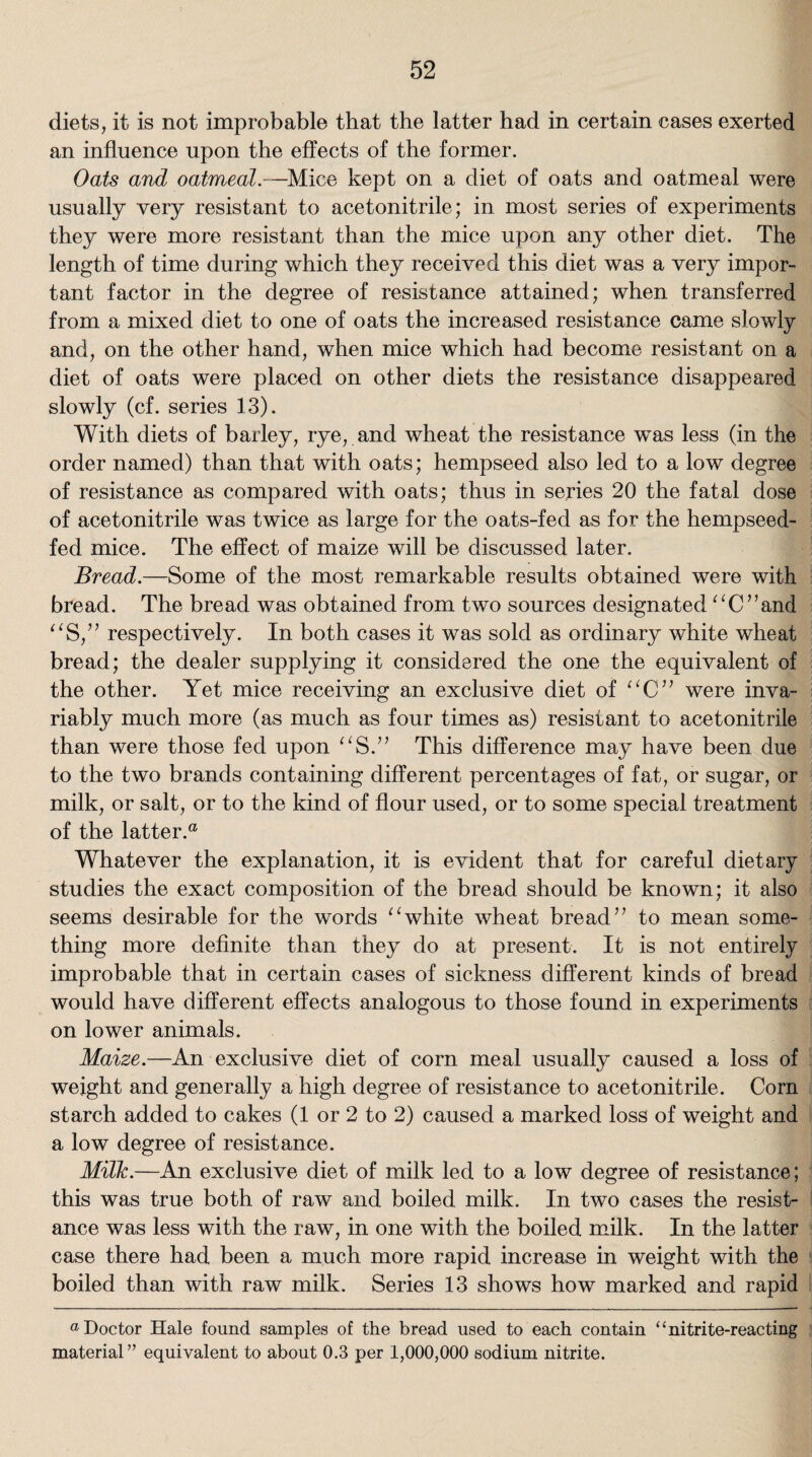 diets, it is not improbable that the latter had in certain cases exerted an influence upon the effects of the former. Oats and oatmeal.—Mice kept on a diet of oats and oatmeal were usually very resistant to acetonitrile; in most series of experiments they were more resistant than the mice upon any other diet. The length of time during which they received this diet was a very impor¬ tant factor in the degree of resistance attained; when transferred from a mixed diet to one of oats the increased resistance came slowly and, on the other hand, when mice which had become resistant on a diet of oats were placed on other diets the resistance disappeared slowly (cf. series 13). With diets of barley, rye, and wheat the resistance wTas less (in the order named) than that with oats; hempseed also led to a low degree of resistance as compared with oats; thus in series 20 the fatal dose of acetonitrile was twice as large for the oats-fed as for the hempseed- fed mice. The effect of maize will be discussed later. Bread.—Some of the most remarkable results obtained were with bread. The bread was obtained from two sources designated “C”and “S,” respectively. In both cases it was sold as ordinary white wheat bread; the dealer supplying it considered the one the equivalent of the other. Yet mice receiving an exclusive diet of “C” were inva¬ riably much more (as much as four times as) resistant to acetonitrile than were those fed upon This difference may have been due to the two brands containing different percentages of fat, or sugar, or milk, or salt, or to the kind of flour used, or to some special treatment of the latter.® Whatever the explanation, it is evident that for careful dietary studies the exact composition of the bread should be known; it also seems desirable for the words “white wheat bread” to mean some¬ thing more definite than they do at present. It is not entirely improbable that in certain cases of sickness different kinds of bread would have different effects analogous to those found in experiments on lower animals. Maize.—An exclusive diet of corn meal usually caused a loss of weight and generally a high degree of resistance to acetonitrile. Corn starch added to cakes (1 or 2 to 2) caused a marked loss of weight and a low degree of resistance. Milk.—An exclusive diet of milk led to a low degree of resistance; this was true both of raw and boiled milk. In two cases the resist¬ ance was less with the raw, in one with the boiled milk. In the latter case there had been a much more rapid increase in weight with the boiled than with raw milk. Series 13 shows how marked and rapid “Doctor Hale found samples of the bread used to each contain “nitrite-reacting material” equivalent to about 0.3 per 1,000,000 sodium nitrite.